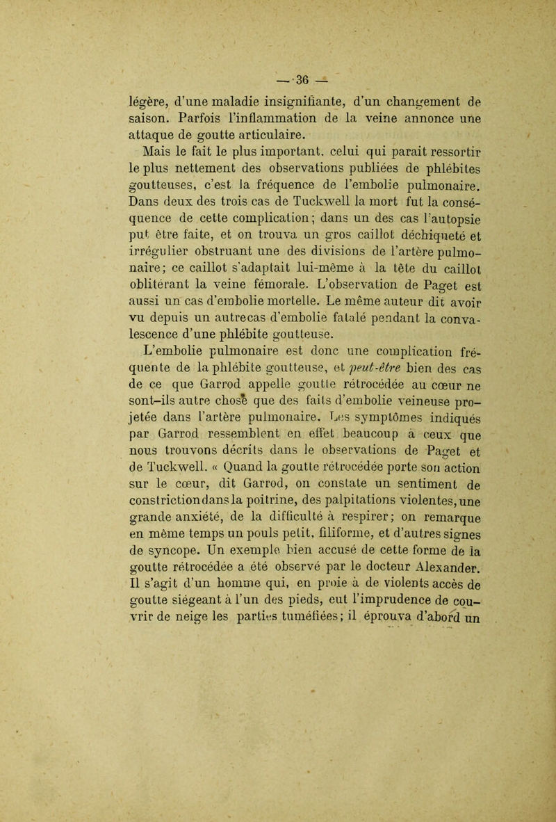 légère, d’une maladie insignifiante, d’un changement de saison. Parfois l’inflammation de la veine annonce une attaque de goutte articulaire. Mais le fait le plus important, celui qui parait ressortir le plus nettement des observations publiées de phlébites goutteuses, c’est la fréquence de l’embolie pulmonaire. Dans deux des trois cas de Tuckwell la mort fut la consé- quence de cette complication; dans un des cas l’autopsie put être faite, et on trouva un gros caillot déchiqueté et irrégulier obstruant une des divisions de l’artère pulmo- naire; ce caillot s’adaptait lui-même ù la tête du caillot oblitérant la veine fémorale. L’observation de Paget est aussi un cas d’embolie mortelle. Le même auteur dit avoir vu depuis un autrecas d’embolie fatalé pendant la conva- lescence d’une phlébite goutteuse. L’embolie pulmonaire est donc une complication fré- quente de la phlébite goutteuse, et 'peut-être bien des cas de ce que Garrod appelle goutte rétrocédée au cœur ne sont-ils autre cbos'^ que des faits d’embolie veineuse pro- jetée dans l’artère pulmonaire. Les symptômes indiqués par Garrod ressemblent en effet beaucoup à ceux que nous trouvons décrits dans le observations de Paget et de Tuckwell. « Quand la goutte rétrocédée porte son action sur le cœur, dit Garrod, on constate un sentiment de constrictiondansla poitrine, des palpitations violentes,une grande anxiété, de la difficulté à respirer; on remarque en même temps un pouls petit, filiforme, et d’autres signes de syncope. Un exemple bien accusé de cette forme de la goutte rétrocédée a été observé par le docteur Alexander. Il s’agit d’un homme qui, en proie à de violents accès de goutte siégeant à l’un des pieds, eut l’imprudence de cou- vrir de neige les parties tuméfiées ; il éprouva d’abord un