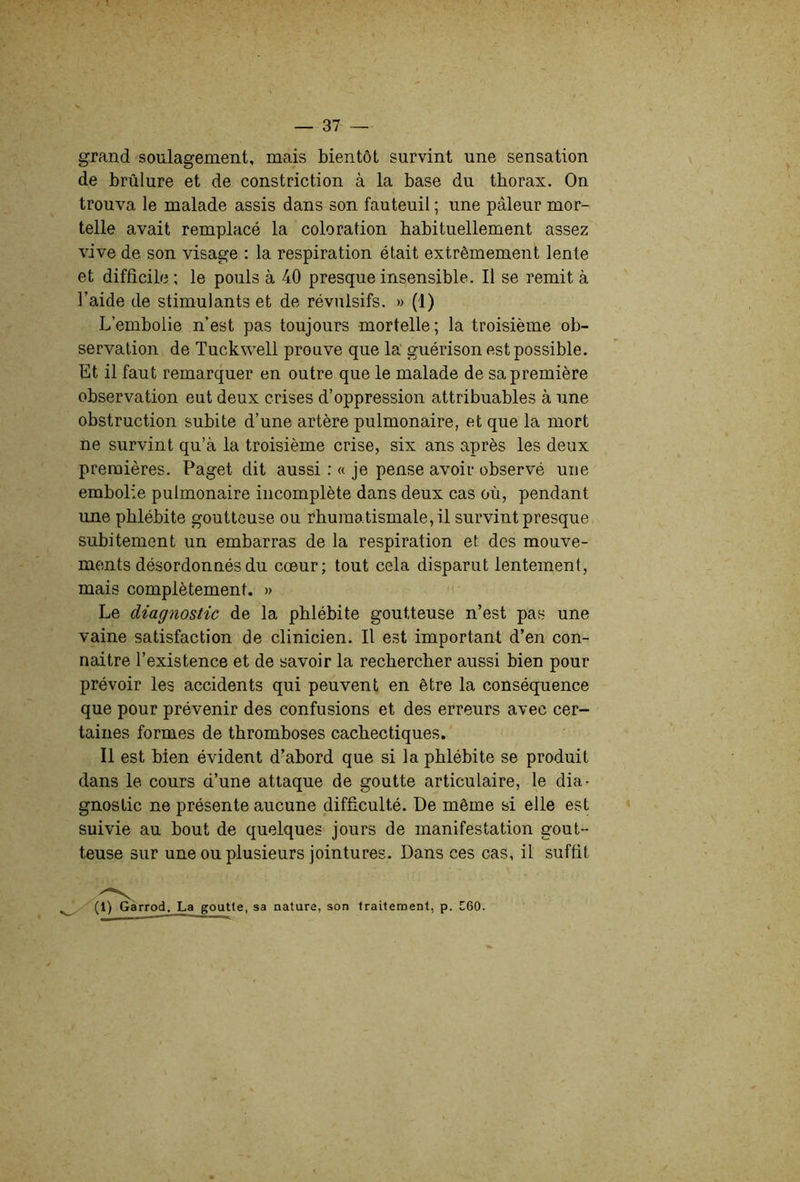 grand soulagement, mais bientôt survint une sensation de brûlure et de constriction à la base du thorax. On trouva le malade assis dans son fauteuil ; une pâleur mor- telle avait remplacé la coloration habituellement assez vive de son visage : la respiration était extrêmement lente et difficile ; le pouls à 40 presque insensible. Il se remit à l'aide de stimulants et de révulsifs. »(1) L’embolie n’est pas toujours mortelle; la troisième ob- servation de Tuckwell prouve que la guérison est possible. Et il faut remarquer en outre que le malade de sa première observation eut deux crises d’oppression attribuables à une obstruction subite d’une artère pulmonaire, et que la mort ne survint qu’à la troisième crise, six ans après les deux premières. Paget dit aussi ; « je pense avoir observé une embolie pulmonaire incomplète dans deux cas où, pendant une phlébite goutteuse ou rhumatismale, il survint presque subitement un embarras de la respiration et des mouve- ments désordonnés du cœur; tout cela disparut lentement, mais complètement. » Le diagnostic de la phlébite goutteuse n’est pas une vaine satisfaction de clinicien. Il est important d’en con- naitre l’existence et de savoir la rechercher aussi bien pour prévoir les accidents qui peuvent en être la conséquence que pour prévenir des confusions et des erreurs avec cer- taines formes de thromboses cachectiques. Il est bien évident d’abord que si la phlébite se produit dans le cours d’une attaque de goutte articulaire, le dia- gnostic ne présente aucune difficulté. De même si elle est suivie au bout de quelques jours de manifestation gout- teuse sur une ou plusieurs jointures. Dans ces cas, il suffit (1) Garrod. La goutte, sa nature, son traitement, p. C60.