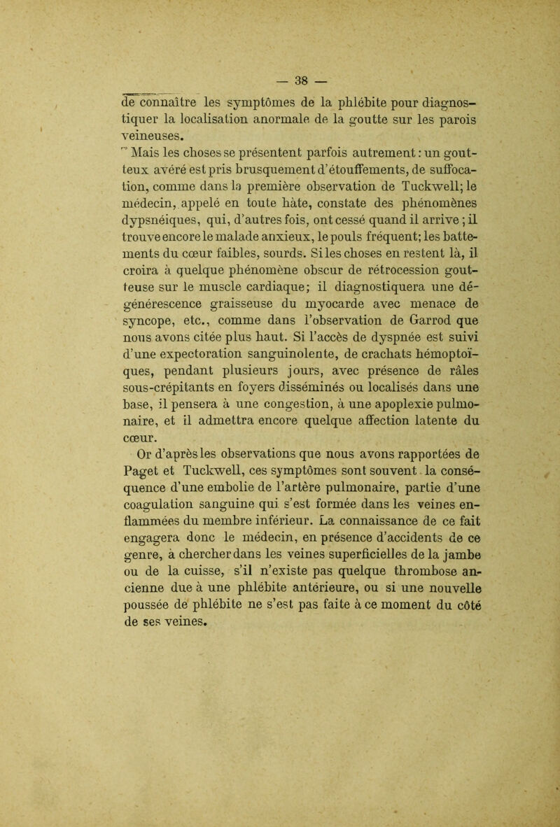 de connaître les symptômes de la phlébite pour diagnos- tiquer la localisation anormale de la goutte sur les parois veineuses. Mais les choses se présentent parfois autrement : un gout- teux avéré est pris brusquement d’étouffements, de suffoca- tion, comme dans la première observation de Tuckwell; le médecin, appelé en toute bâte, constate des phénomènes dypsnéiques, qui, d’autres fois, ont cessé quand il arrive ; il trouve encore le malade anxieux, le pouls fréquent; les batte- ments du cœur faibles, sourds. Si les choses en restent là, il croira à quelque phénomène obscur de rétrocession gout- teuse sur le muscle cardiaque; il diagnostiquera une dé- générescence graisseuse du myocarde avec menace de syncope, etc., comme dans l’observation de Garrod que nous avons citée plus haut. Si l’accès de dyspnée est suivi d’une expectoration sanguinolente, de crachats hémoptoï- ques, pendant plusieurs jours, avec présence de râles sous-crépitants en foyers disséminés ou localisés dans une base, il pensera à une congestion, à une apoplexie pulmo- naire, et il admettra encore quelque affection latente du cœur. Or d’après les observations que nous avons rapportées de Paget et Tuckwell, ces symptômes sont souvent la consé- quence d’une embolie de l’artère pulmonaire, partie d’une coagulation sanguine qui s’est formée dans les veines en- flammées du membre inférieur. La connaissance de ce fait engagera donc le médecin, en présence d’accidents de ce genre, à chercher dans les veines superficielles de la jambe ou de la cuisse, s’il n’existe pas quelque thrombose an^ cienne due à une phlébite antérieure, ou si une nouvelle poussée de phlébite ne s’est pas faite à ce moment du côté de ses veines.
