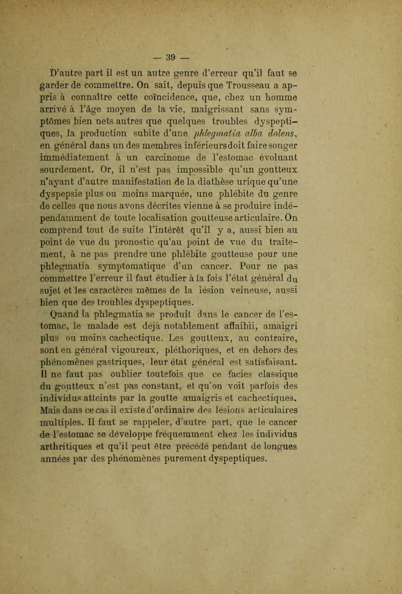 D’autre part il est ua autre genre d’erreur qu’il faut se garder de commettre. On sait, depuis que Trousseau a ap- pris à connaître cette coïncidence, que, chez un homme arrivé à l’âge moyen de la vie, maigrissant sans sym- ptômes bien nets autres que quelques troubles dyspepti- ques, la production subite d’une phlegmatia aida clolens, en général dans un des membres inférieurs doit faire songer immédiatement à un carcinome de l’estomac évoluant sourdement. Or, il n’est pas impossible qu’un goutteux n’ayant d’autre manifestation de la diathèse urique qu’une dyspepsie plus ou moins marquée, une phlébite du genre de celles que nous avons décrites vienne à se produire indé- pendamment de toute localisation goutteuse articulaire. On comprend tout de suite l’intérêt qu’il y a, aussi bien au point de vue du pronostic qu’au point de vue du traite- ment, à ne pas prendre une phlébite goutteuse pour une phlegmatia symptomatique d’un cancer. Pour ne pas commettre l’erreur il faut étudier à la fois l’état général du sujet et les caractères mêmes de la lésion veineuse, aussi bien que des troubles dyspeptiques. Quand la phlegmatia se produit dans le cancer de l’es- tomac, le malade est déjà notablement affaibli, amaigri plus ou moins cachectique. Les goutteux, au contraire, sont en général vigoureux, pléthoriques, et en dehors des phénomènes gastriques, leur état général est satisfaisant. Tl ne faut pas oublier toutefois que ce faciès classique du goutteux n’est pas constant, et qu’on voit parfois des individus atteints par la goutte amaigris et cachectiques. Mais dans ce cas il existe d’ordinaire des lésions articulaires multiples. 11 faut se rappeler, d’autre part, que le cancer de l’estomac se développe fréquemment chez les individus arthritiques et qu’il peut être précédé pendant de longues années par des phénomènes purement dyspeptiques.