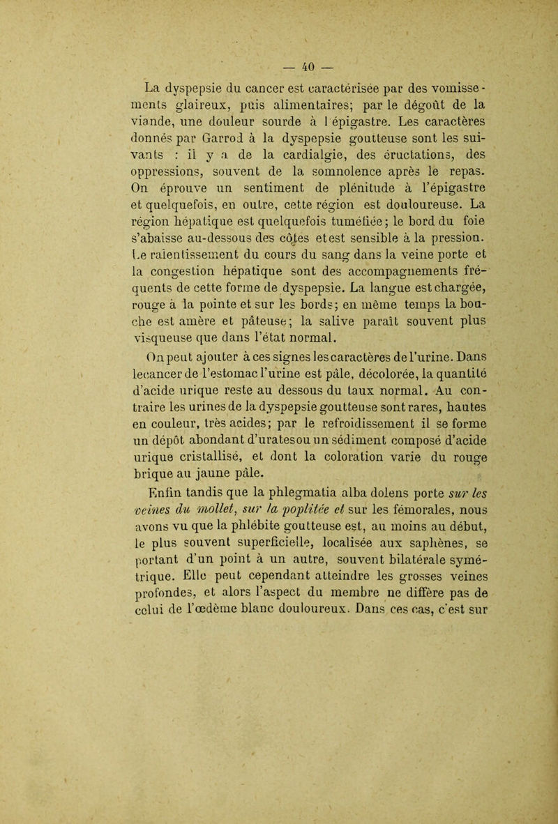 La dyspepsie du cancer est caractérisée par des vomisse- ments glaireux, puis alimentaires; par le dégoût de la viande, une douleur sourde à l épigastre. Les caractères donnés par Garrod à la dyspepsie goutteuse sont les sui- vants : il y a de la cardialgie, des éructations, des oppressions, souvent de la somnolence après le repas. On éprouve un sentiment de plénitude à l’épigastre et quelquefois, en outre, cette région est douloureuse. La région hépatique est quelquefois tuméliée; le bord du foie s’abaisse au-dessous des côj;es et est sensible à la pression. Le ralentissement du cours du sang dans la veine porte et la congestion hépatique sont des accompagnements fré- quents de cette forme de dyspepsie. La langue est chargée, rouge à la pointe et sur les bords; en même temps la bou- che est amère et pâteuse; la salive parait souvent plus visqueuse que dans l’état normal. On peut ajouter à ces signes lescaractères de l’urine. Dans lecancerde l’estomac l’urine est pâle, décolorée, la quantité d’acide urique reste au dessous du taux normal. Au con- traire les urines de la dyspepsie goutteuse sont rares, hautes en couleur, très acides; par le refroidissement il se forme un dépôt abondant d’uratesou un sédiment composé d’acide urique cristallisé, et dont la coloration varie du rouge brique au jaune pâle. Enfin tandis que la pblegmatia alba doiens porte sur les reines du mollet^ sur la 'poplitée et sur les fémorales, nous avons vu que la phlébite goutteuse est, au moins au début, le plus souvent superficielle, localisée aux saphènes, se portant d’un point à un autre, souvent bilatérale symé- trique. Elle peut cependant atteindre les grosses veines profondes, et alors l’aspect du membre ne diffère pas de celui de l’œdème blanc douloureux. Dans ces cas, c’est sur