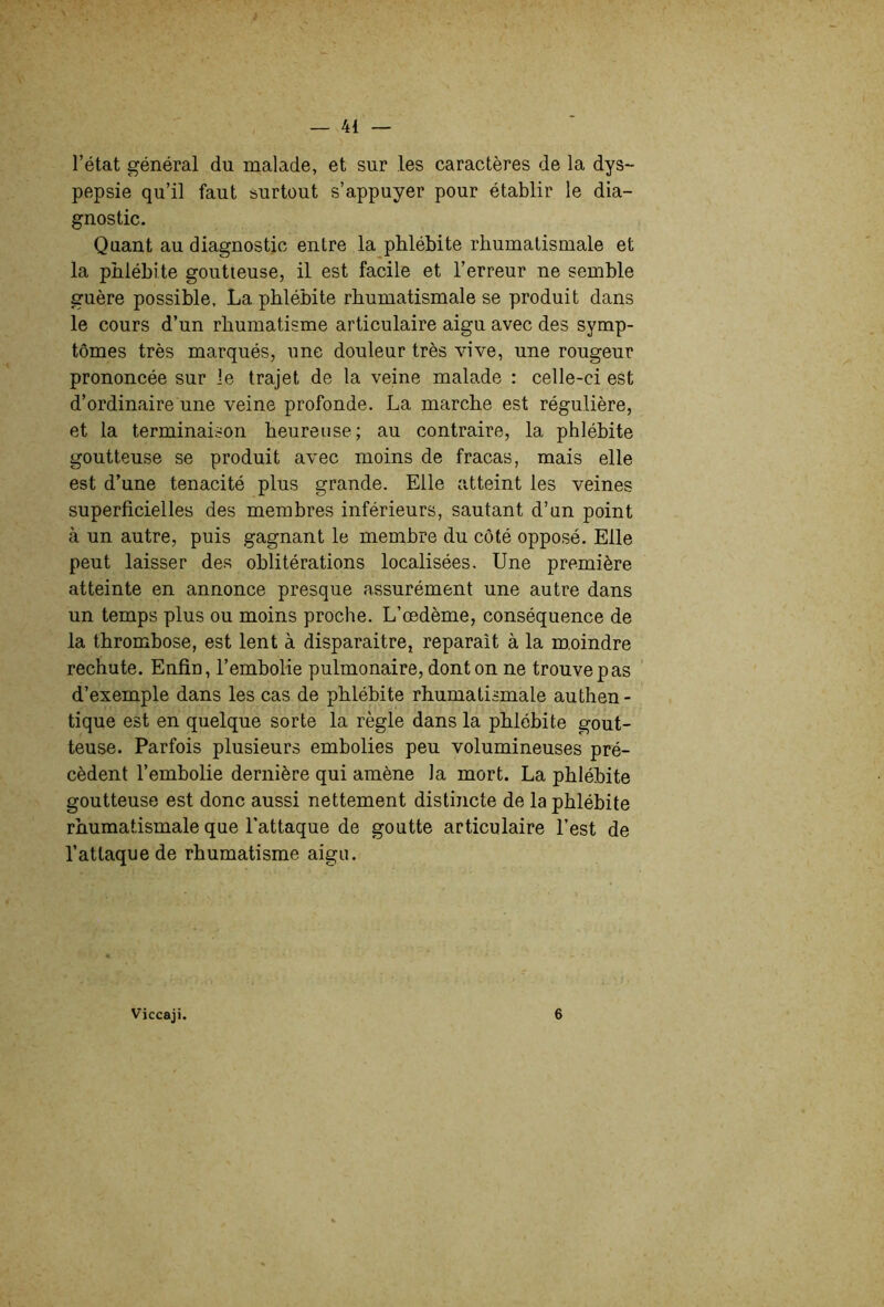 l’état général du malade, et sur les caractères de la dys- pepsie qu’il faut surtout s’appuyer pour établir le dia- gnostic. Quant au diagnostic entre la phlébite rhumatismale et la phlébite goutteuse, il est facile et l’erreur ne semble guère possible, La phlébite rhumatismale se produit dans le cours d’un rhumatisme articulaire aigu avec des symp- tômes très marqués, une douleur très vive, une rougeur prononcée sur le trajet de la veine malade : celle-ci est d’ordinaire une veine profonde. La marche est régulière, et la terminaison heureuse; au contraire, la phlébite goutteuse se produit avec moins de fracas, mais elle est d’une ténacité plus grande. Elle atteint les veines superficielles des membres inférieurs, sautant d’un point à un autre, puis gagnant le membre du côté opposé. Elle peut laisser des oblitérations localisées. Une première atteinte en annonce presque assurément une autre dans un temps plus ou moins proche. L’œdème, conséquence de la thrombose, est lent à disparaître, reparaît à la moindre rechute. Enfin, l’emholie pulmonaire, dont on ne trouve pas d’exemple dans les cas de phlébite rhumatismale authen- tique est en quelque sorte la règle dans la phlébite gout- teuse. Parfois plusieurs embolies peu volumineuses pré- cèdent l’embolie dernière qui amène la mort. La phlébite goutteuse est donc aussi nettement distincte de la phlébite rhumatismale que l'attaque de goutte articulaire l’est de l’attaque de rhumatisme aigu. Viccaji. 6