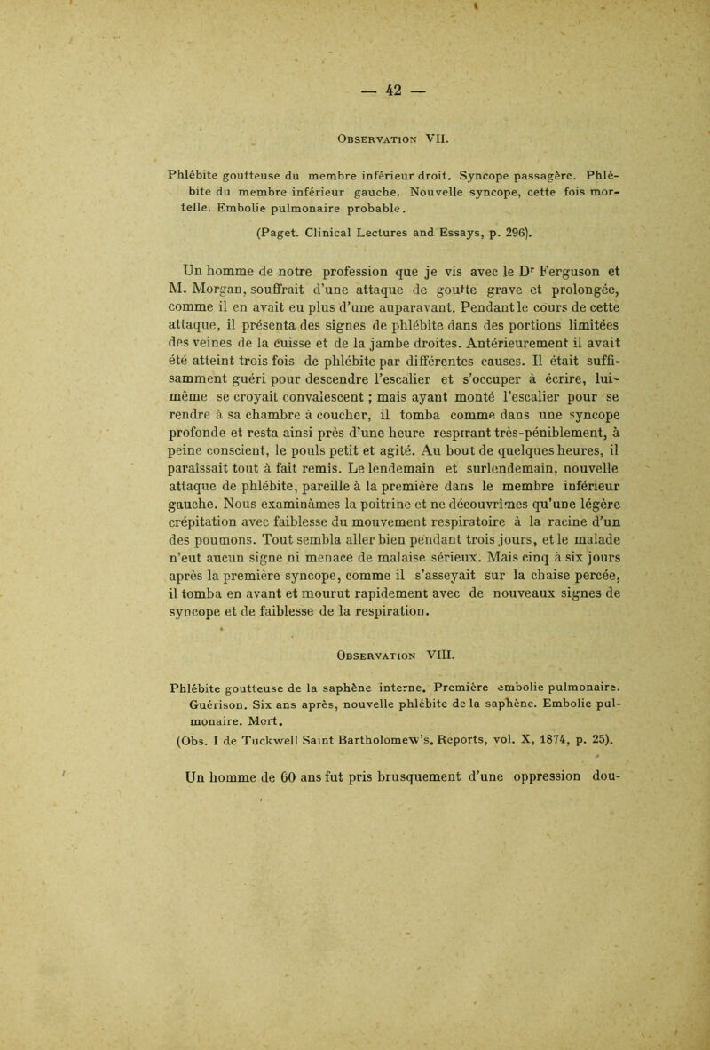 Phlébite goutteuse du membre inférieur droit. Syncope passagère. Phlé- bite du membre inférieur gauche. Nouvelle syncope, cette fois mor- telle. Embolie pulmonaire probable. (Paget. Clinical Lectures and Essays, p. 296). Un homme de notre profession que je vis avec le D’’ Ferguson et M. Morgan, soufifrait d’une attaque de goutte grave et prolongée, comme il en avait eu plus d’une auparavant. Pendant le cours de cette attaque, il présenta des signes de phlébite dans des portions limitées des veines de la cuisse et de la jambe droites. Antérieurement il avait été atteint trois fois de phlébite par différentes causes. Il était suffi- samment guéri pour descendre l’escalier et s’occuper à écrire, lui- même se croyait convalescent ; mais ayant monté l’escalier pour se rendre à sa chambre à coucher, il tomba comme dans une syncope profonde et resta ainsi près d’une heure respirant très-péniblement, à peine conscient, le pouls petit et agité. Au bout de quelques heures, il paraissait tout à fait remis. Le lendemain et surlendemain, nouvelle attaque de phlébite, pareille à la première dans le membre inférieur gauche. Nous examinâmes la poitrine et ne découvrîmes qu’une légère crépitation avec faiblesse du mouvement respiratoire à la racine d’un des poumons. Tout sembla aller bien pendant trois jours, et le malade n’eut aucun signe ni menace de malaise sérieux. Mais cinq à six jours après la première syncope, comme il s’asseyait sur la chaise percée, il tomba en avant et mourut rapidement avec de nouveaux signes de syncope et de faiblesse de la respiration. Observation VIII. Phlébite goutteuse de la saphène interne. Première embolie pulmonaire. Guérison. Six ans après, nouvelle phlébite delà saphène. Embolie pul- monaire. Mort. (Obs. I de Tuckwell Saint Bartholome-w’s. Reports, vol. X, 1874, p. 25). 0 Un homme de 60 ans fut pris brusquement d’une oppression dou-