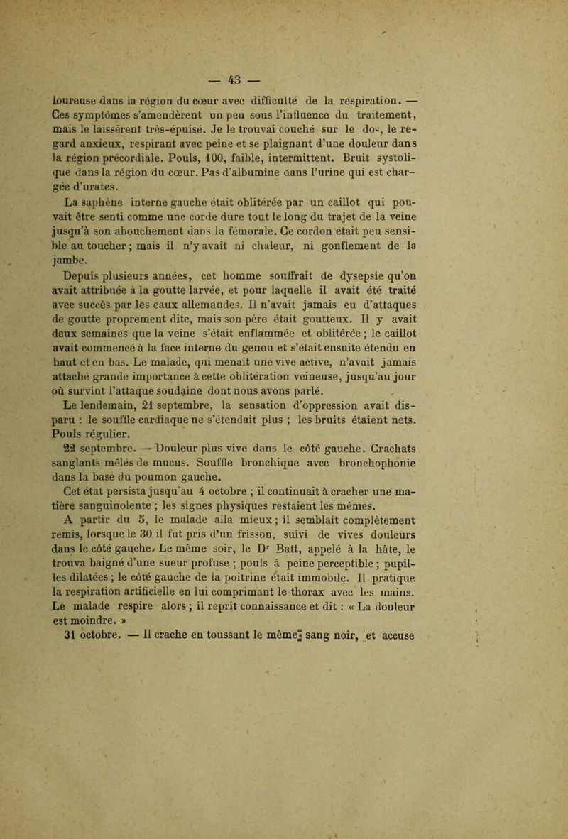 ioureuse dans la région du cœur avec difficulté de la respiration.— Ces symptômes s’amendèrent un peu sous l’infiuence du traitement, mais le laissèrent trè.s-épuisé. Je le trouvai couché sur le do>j, le re- gard anxieux, respirant avec peine et se plaignant d’une douleur dans la région précordiale. Pouls, 100, faible, intermittent. Bruit systoli- que dans la région du cœur. Pas d’albumine dans l’urine qui est char- gée d’urates. La saphène interne gauche était oblitérée par un caillot qui pou- vait être senti comme une corde dure tout le long du trajet de la veine jusqu’à son abouchement dans la fémorale. Ce cordon était peu sensi- ble au toucher ; mais il n’y avait ni chaleur, ni gonflement de la jambe. Depuis plusieurs années, cet homme souffrait de dysepsie qu’on avait attribuée à la goutte larvée, et pour laquelle il avait été traité avec succès par les eaux allemandes. Il n’avait jamais eu d’attaques de goutte proprement dite, mais son père était goutteux. Il y avait deux semaines que la veine s’était enflammée et oblitérée ; le caillot avait commencé à la face interne du genou et s’était ensuite étendu en haut et en bas. Le malade, qui menait une vive active, n’avait jamais attaché grande importance à cette oblitération veineuse, jusqu’au jour où survint l’attaque soudaine dont nous avons parlé. Le lendemain, 21 septembre, la sensation d’oppression avait dis- paru : le souffle cardiaque ne s’étendait plus ; les bruits étaient nets. Pouls régulier. 22 septembre. — Douleur plus vive dans le côté gauche. Crachats sanglants mêlés de mucus. Souffle bronchique avec bronchophonie dans la base du poumon gauche. Cet état persista jusqu’au 4 octobre ; il continuait à cracher une ma- tière sanguinolente ; les signes physiques restaient les mêmes. A partir du 5, le malade alla mieux; il semblait complètement remis, lorsque le 30 il fut pris d’un frisson, suivi de vives douleurs dans le côté gauche/ Le même soir, le D'' Batt, appelé à la hâte, le trouva baigné d’une sueur profuse ; pouls à peine perceptible ; pupil- les dilatées ; le côté gauche de la poitrine était immobile. Il pratique la respiration artificielle en lui comprimant le thorax avec les mains. Le malade respire alors ; il reprit connaissance et dit : « La douleur est moindre. » 31 octobre. — Il crache en toussant le même] sang noir, ^et accuse