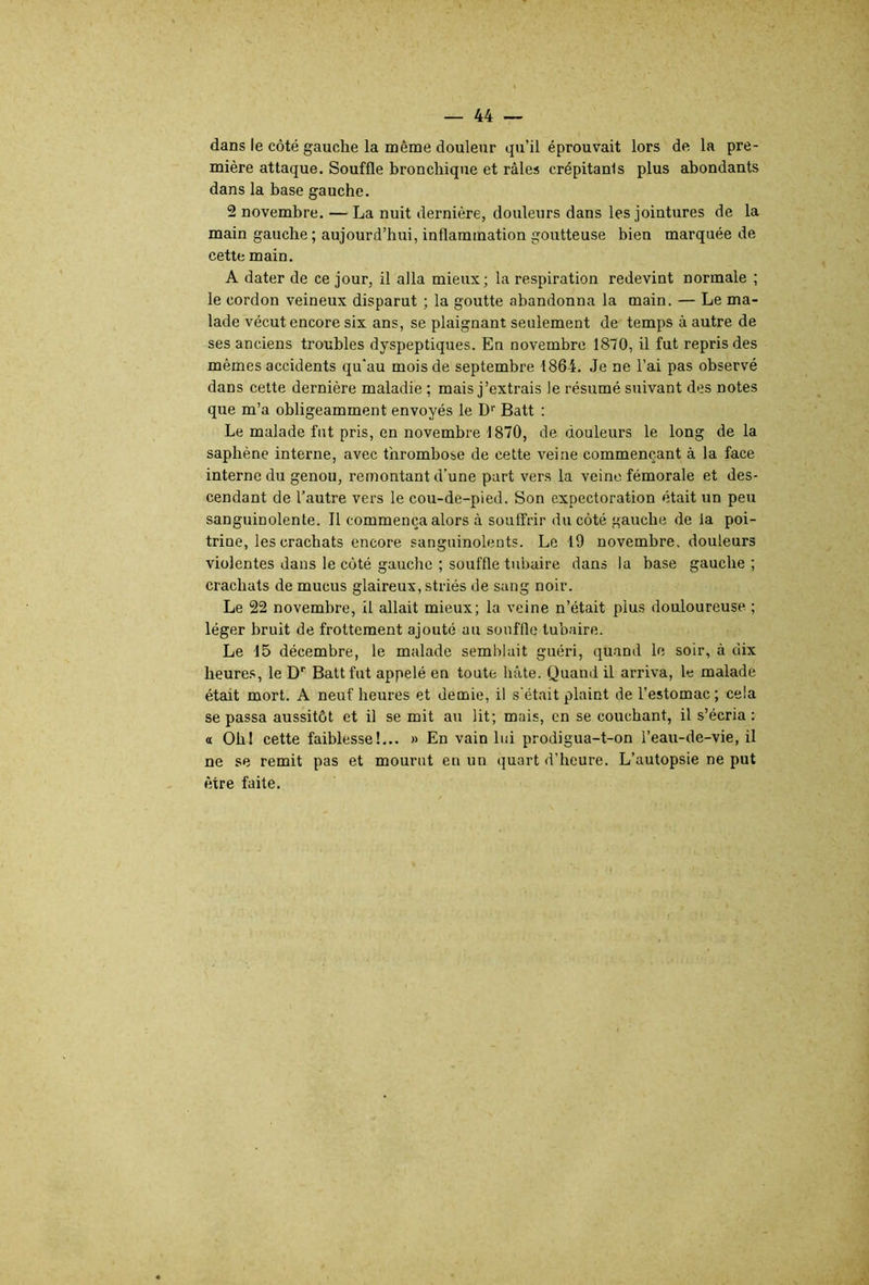 dans le côté gauche la même douleur qu’il éprouvait lors de la pre- mière attaque. Souffle bronchique et râles crépitanis plus abondants dans la base gauche. 2 novembre. — La nuit dernière, douleurs dans les jointures de la main gauche ; aujourd’hui, inflammation goutteuse bien marquée de cette main. A dater de ce jour, il alla mieux; la respiration redevint normale ; le cordon veineux disparut ; la goutte abandonna la main. — Le ma- lade vécut encore six ans, se plaignant seulement de temps à autre de ses anciens troubles dyspeptiques. En novembre 1870, il fut repris des mêmes accidents qu'au mois de septembre 1864. Je ne l’ai pas observé dans cette dernière maladie ; mais j’extrais le résumé suivant des notes que m’a obligeamment envoyés le D’’ Batt : Le malade fut pris, en novembre 1870, de douleurs le long delà saphène interne, avec thrombose de cette veine commençant à la face interne du genou, remontant d’une part vers la veine fémorale et des- cendant de l’autre vers le cou-de-pied. Son expectoration était un peu sanguinolente. Il commença alors à souffrir du côté gauche de la poi- trine, les crachats encore sanguinolents. Le 19 novembre, douleurs violentes dans le côté gauche ; souffle tubaire dans la base gauche ; crachats de mucus glaireux, striés de sang noir. Le 22 novembre, il allait mieux; la veine n’était plus douloureuse. ; léger bruit de frottement ajouté au souffle tubaire. Le 15 décembre, le malade semblait guéri, quand le soir, à dix heure.s, le D’’ Batt fut appelé en toute hâte. Quand il arriva, le malade était mort. A neuf heures et demie, il s’était plaint de l’estomac; cela se passa aussitôt et il se mit au lit; mais, en se couchant, il s’écria : « Oh! cette faiblesse!... » En vain lui prodigua-t-on l’eau-de-vie, il ne se remit pas et mourut en un quart d’heure. L’autopsie ne put être faite.