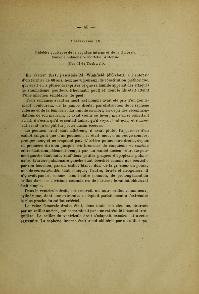 Observation IX. Phlébite goutteuse de la saphène interne et de la fémorale. Embolie pulmonaire mortelle. Autopsie. (Obs. II de Tuckwell). En février 1871, j’assistais M. Winkfield (d’Oîcford) <à l’autopsie d’un fermier de 60 ans, homme vigoureux, de constitution pléthorique, qui avait eu à plusieurs reprises ce que sa famille appelait des attaques de rhumatisme goutteux (rheumatic goût) et dont le fils était atteint d’une affection semblable du pied. Trois semaines avant sa mort, cet homme avait été pris d’un gonfle- ment douloureux de la jambe droite, par obstruction de la saphène interne et de la fémorale. La nuit de sa mort, en dépit des recomman- dations de son médecin, il avait voulu se lever; mais en se remettant au lit, il s’écria qu’il se sentait faible, qu’il voyait tout noir, et il mou- rut avant qu’on pût lui porter aucun secours. Le poumon droit était adhérent; il avait plutôt l’apparence d’un caillot sanguin que d’un poumon ; il était mou, d’un rouge sombre, presque noir, et ne crépitant pas. L’ artère pulmonaire droite, depuis sa première division jusqu’à ses bronches de cinquième et sixième ordre était complètement rempli par un caillot ancien, dur. Le pou- mon gauche était sain, sauf deux petites plaques d’apoplexie pulmo- naire. L’artère pulmonaire gauche était bouchée comme une bouteille par son bouchon, par un caillot blanc, dur, de la grosseur du pouce; une de ces extrémités était conique; l’autre, brisée et irrégulière. Il n’y avait pas ici, comme dans l’autre poumon, de prolongement du caillot dans les divisions secondaires de l’artère; le caillot oblitérant était simple. Dans le ventricule droit, on trouvait un autre caillot volumineux, cylindrique, dont une extrémité s’adaptait parfaitement à l’extrémité la plus proche du caillot artériel. La veine fémorale droite était, clans toute son étendue, obstruée par un caillot ancien, qui se terminait par une extrémité brisée et irré- gulière. Le caillot du ventricule droit s’adaptait exactement à cette extrémité. La saphène interne était aussi oblitérée par un caillot qui