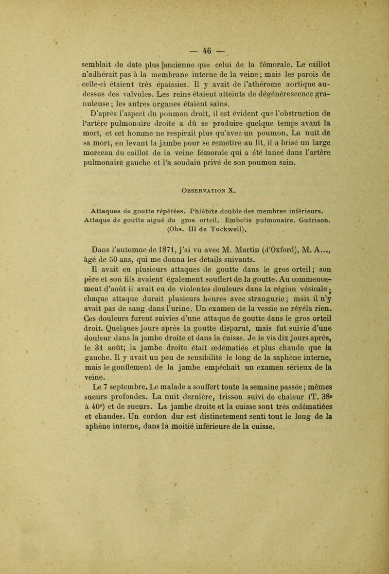 semblait de date plus |ancienne que celui de la fémorale. Le caillot n’adhérait pas à la membrane interne de la veine ; mais les parois de celle-ci étaient très épaissies. Il y avait de l’athérome aortique au- dessus des valvules. Les reins étaient atteints de dégénérescence gra- nuleuse ; les antres organes étaient sains. D’après l’aspect du poumon droit, il est évident que l’obstruction de l’artère pulmonaire droite a dû se produire quelque temps avant la mort, et cet homme ne respirait plus qu’avec un poumon. La nuit de sa mort, en levant la jambe pour se remettre au lit, il a brisé un large morceau du caillot de la veine fémorale qui a été lancé dans l’artère pulmonaire gauche et l’a soudain privé de son poumon sain. Observation X. Attaques de goutte répétées. Phlébite double des membres inférieurs. Attaque de goutte aiguë du gros orteil. Embolie pulmonaire. Guérison. (Obs. III de Tuckwell). Dans l’automne de 1871, j’ai vu avec M. Martin (d’Oxford), M. A..., âgé de 50 ans, qui me donna les détails suivants. « Il avait eu plusieurs attaques de goutte daus le gros orteil; son père et son fils avaient également souffert de la goutte. Au commence- ment d’août il avait eu de violentes douleurs daus la région vésicale • chaque attaque durait plusieurs heures avec strangurie ; mais il n’y avait pas de sang dans l’urine. Un examen de la vessie ne révéla rien. Ces douleurs furent suivies d’une attaque de goutte dans le gros orteil droit. Quelques jours après la goutte disparut, mais fut suivie d’une douleur dans la jambe droite et dans la cuisse. Je le vis dix jours après, le 31 août; la jambe droite était œdématiée et plus chaude que la gauche. Il y avait un peu de sensibilité le long de la saphène interne, mais le gonflement de la jambe empêchait un examen sérieux de la veine. Le 7 septembre. Le malade a souffert toute la semaine passée ; mêmes sueurs profondes, La nuit dernière, frisson suivi de chaleur fT. 38» à 40°) et de sueurs. La jamhe droite et la cuisse sont très œdématiées et chaudes. Un cordon dur est distinctement senti tout le long de la aphène interne, dans la moitié inférieure de la cuisse.