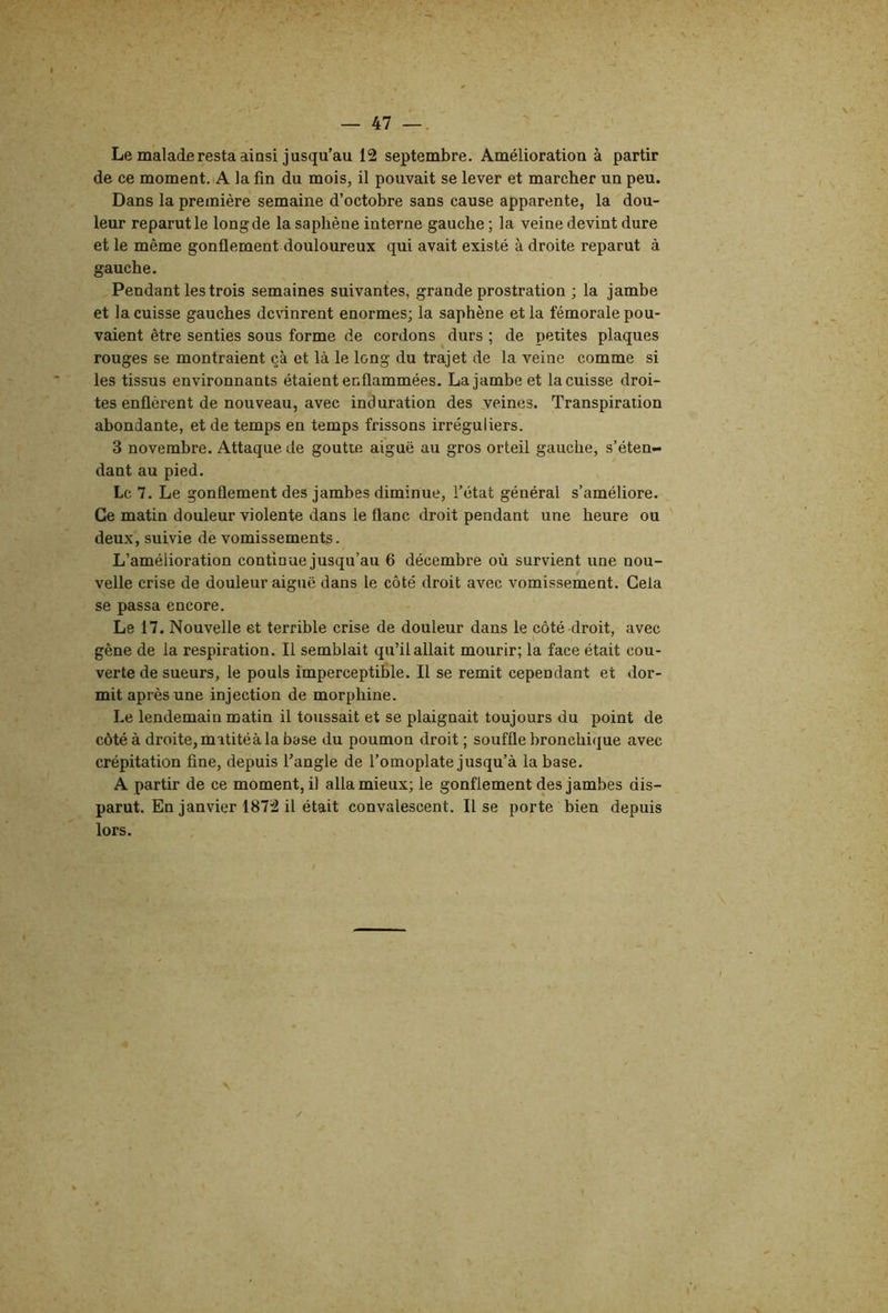 Le malade resta ainsi jusqu’au 12 septembre. Amélioration à partir de ce moment. A la fin du mois, il pouvait se lever et marcher un peu. Dans la première semaine d’octobre sans cause apparente, la dou- leur reparut le long de la saphène interne gauche ; la veine devint dure et le même gonflement douloureux qui avait existé à droite reparut à gauche. Pendant les trois semaines suivantes, grande prostration ; la jambe et la cuisse gauches devinrent énormes; la saphène et la fémorale pou- vaient être senties sous forme de cordons durs ; de petites plaques rouges se montraient çà et là le long du trajet de la veine comme si les tissus environnants étaient enflammées. La jambe et la cuisse droi- tes enflèrent de nouveau, avec induration des veines. Transpiration abondante, et de temps en temps frissons irréguliers. 3 novembre. Attaque de goutte aiguë au gros orteil gauche, s’éten- dant au pied. Le 7. Le gonflement des jambes diminue, l’état général s’améliore. Ce matin douleur violente dans le flanc droit pendant une heure ou deux, suivie de vomissements. L’amélioration continue jusqu’au 6 décembre où survient une nou- velle crise de douleur aiguë dans le côté droit avec vomissement. Gela se passa encore. Le 17. Nouvelle et terrible crise de douleur dans le côté droit, avec gêne de la respiration. Il semblait qu’il allait mourir; la face était cou- verte de sueurs, le pouls imperceptible. Il se remit cependant et dor- mit après une injection de morphine. Le lendemain matin il toussait et se plaignait toujours du point de côté à droite, matitéà la base du poumon droit; souffle bronchique avec crépitation fine, depuis l’angle de l’omoplate jusqu’à la base. A partir de ce moment, il alla mieux; le gonflement des jambes dis- parut. En janvier 1872 il était convalescent. Il se porte bien depuis lors.