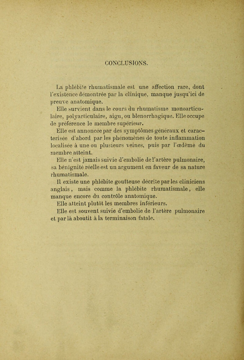 CONCLUSIONS. La phlébüe rhumatismale est une affection rare, dont l’existence démontrée par la clinique, manque jusqu’ici de preuve anatomique. Elle survient dans le cours du rhumatisme monoarticu- laire, polyarticulaire, aigu, ou blenorrhagique. Elle occupe de préférence le membre supérieur. Elle est annoncée par des symptômes généraux et carac- térisée d’abord par les phénomènes de toute inflammation localisée à une ou plusieurs veines, puis par l’œdème du membre atteint. Elle n’est jamais suivie d’embolie de l’artère pulmonaire, sa bénignité réelle est un argument en faveur de sa nature rhumatismale. Il existe une phlébite goutteuse décrite par les cliniciens anglais, mais comme la phlébite rhumatismale, elle manque encore du contrôle anatomique. Elle atteint plutôt les membres inférieurs. Elle est souvent suivie d’embolie de l’artère pulmonaire et parla aboutit à la terminaison fatale.