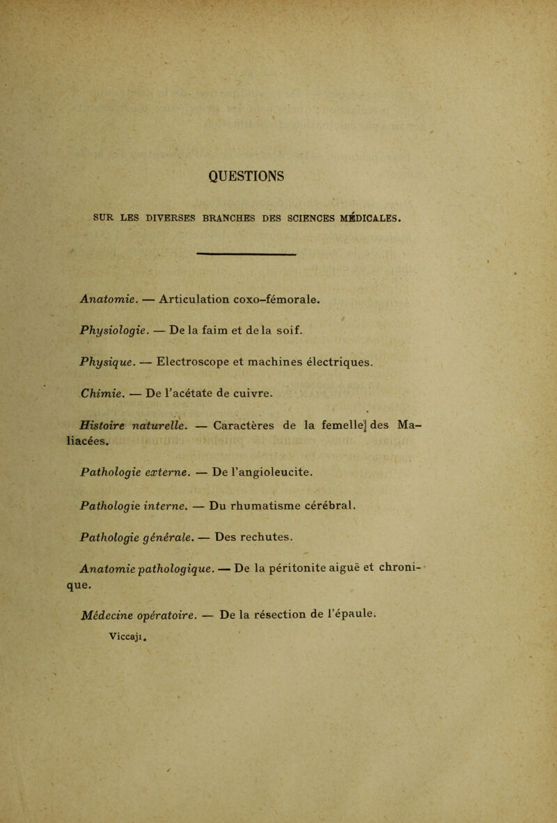 QUESTIONS SUR LES DIVERSES BRANCHES DES SCIENCES MÉDICALES. Anatomie. — Articulation coxo-fémorale. Physiologie. — De la faim et delà soif. Physique. — Electroscope et machines électriques. Chimie. — De l’acétate de cuivre. Histoire naturelle. — Caractères de la femelle] des Ma- liacées. Pathologie externe. — De l’angioleucite. Pathologie interne. — Du rhumatisme cérébral. Pathologie générale. — Des rechutes. Anatomie pathologique. — De la péritonite aiguë et chroni- que. Médecine opératoire. — De la résection de l’épaule. Viccaji,