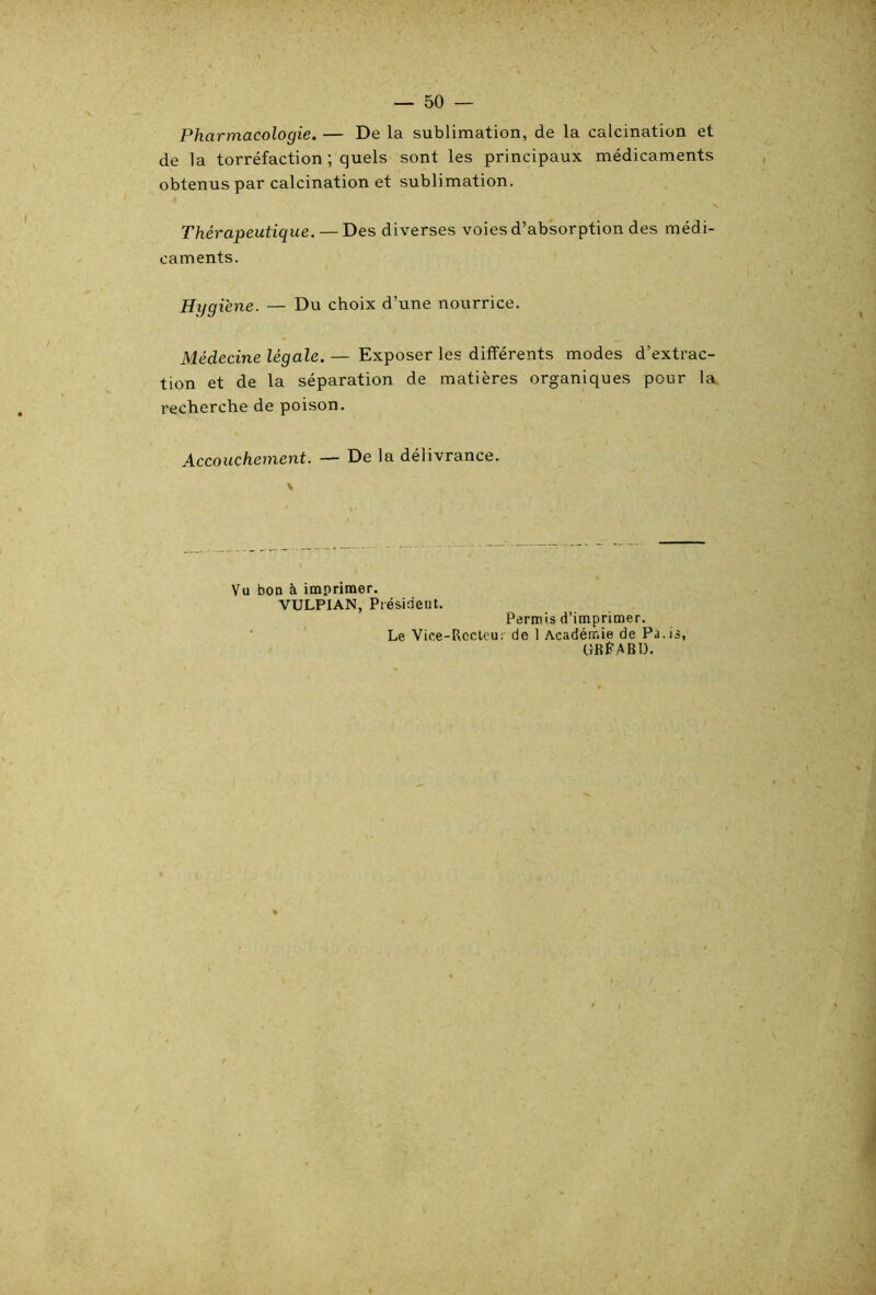 Pharmacologie. — De la sublimation, de la calcination et de la torréfaction ; quels sont les principaux médicaments obtenus par calcination et sublimation. Thérapeutique. — Des diverses voies d’absorption des médi- caments. Hygiène. — Du choix d’une nourrice. Médecine légale. — Exposer les différents modes d’extrac- tion et de la séparation de matières organiques pour la recherche de poison. Accouchement. — De la délivrance. Vu bon à imprimer. VULPIAN, Président. Le Vice-Rccleui Permis d’imprimer, de 1 Académie de Pa.is, URPABU.