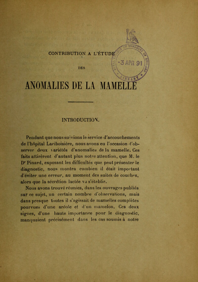 CONTRIBUTION A L'ETU « DES ANOMALIES DE LA MAMEL INTRODUCTION. Pendant quenoussuivions le service d'accouchements de l’hApital Lariboisière, nous avons eu l’occasion d’ob- server deux variétés d’anomalies delà mamelle. Ces faits attirèrent d’autant plus notre attentior), que M. le D'épinard, exposant les difficultés que peut présenter le diag-nostic, nous montra combien il était important d’éviter une erreur, au moment des suites de couchas, alors que la sécrétion lactée va s’établir. Nous avons trouvé réunies, dans les ouvrag'es publiés sur ce sujet, un certain nombre d’observations, mais dans presque toutes il s’ag*issait de mamelles complètes pourvues d’une aréole et «l'un mamelon. Ces deux sigTies, d’une haute importance pour le diag'nostic, mancpiaient précisément dans les cas soumis à notre