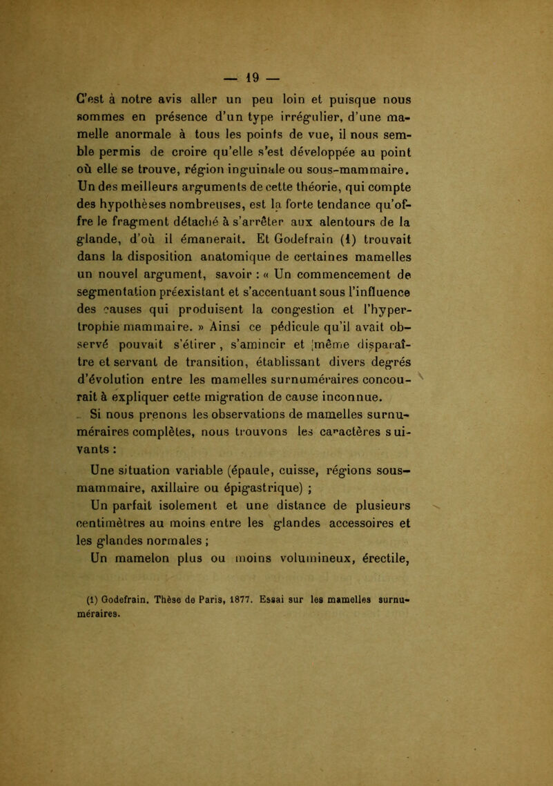 C’est à notre avis aller un peu loin et puisque nous sommes en présence d’un type irrégulier, d’une ma- melle anormale à tous les points de vue, il nous sem- ble permis de croire qu’elle s’est développée au point où elle se trouve, région inguinale ou sous-mammaire. Un des meilleurs arguments de cette théorie, qui compte des hypothèses nombreuses, est la forte tendance qu’of- fre le fragment détaché à s’arrêter aux alentours de la glande, d’où il émanerait. Et Godefrain (1) trouvait dans la disposition anatomique de certaines mamelles un nouvel argument, savoir : « Un commencement de segmentation préexistant et s’accentuant sous l’influence des causes qui produisent la congestion et l’hyper- trophie mammaire. » Ainsi ce pédicule qu’il avait ob- servé pouvait s’étirer , s’amincir et |même disparaî- tre et servant de transition, établissant divers degrés d’évolution entre les mamelles surnuméraires concou- ^ fait à expliquer cette migration de cause inconnue. .- Si nous prenons les observations de mamelles surnu- méraires complètes, nous trouvons les ca»'actères s ui- vants : Une situation variable (épaule, cuisse, régions sous- mammaire, axillaire ou épigastrique) ; Un parfait isolement et une distance de plusieurs centimètres au moins entre les glandes accessoires et les glandes normales ; Un mamelon plus ou moins volumineux, érectile, (1) Godefrain. Thèse de Paris, 1877. Essai sur les mamelles surnu- méraires.