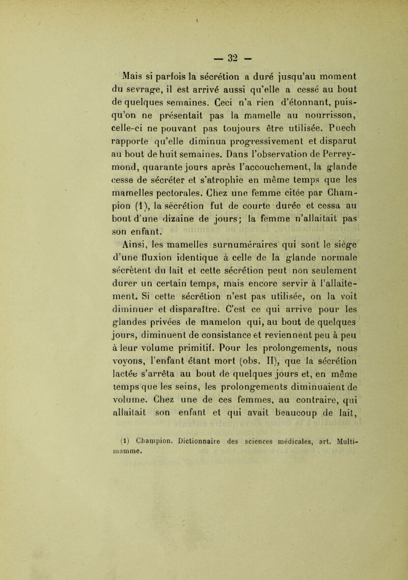 Mais si parfois la sécrétion a duré jusqu’au moment du sevrag*e, il est arrivé aussi qu’elle a cessé au bout de quelques semaines. Ceci n’a rien d’étonnant, puis- qu’on ne présentait pas la mamelle au nourrisson, celle-ci ne pouvant pas toujours être utilisée. Puech rapporte qu’elle diminua progressivement et disparut au bout de huit semaines. Dans l’observation de Perrey- mond, quarante jours après l’accouchement, la glande cesse de sécréter et s’atrophie en même temps que les mamelles pectorales. Chez une femme citée par Cham- pion (1), la sécrétion fut de courte durée et cessa au bout d’une dizaine de jours; la femme n’allaitait pas son enfant. Ainsi, les mamelles surnuméraires qui sont le siège d’une fluxion identique à celle de la glande normale sécrètent du lait et cette sécrétion peut non seulement durer un certain temps, mais encore servir à l’allaite- ment. Si cette sécrétion n’est pas utilisée, on la voit diminuer et disparaître. C’est ce qui arrive pour les glandes privées de mamelon qui, au bout de quelques jours, diminuent de consistance et reviennent peu à peu à leur volume primitif. Pour les prolongements, nous voyons, l’enfant étant mort (obs. II), que la sécrétion lactée s’arrêta au bout de quelques jours et, en même temps que les seins, les prolongements diminuaient de volume. Chez une de ces femmes, au contraire, qui allaitait son enfant et qui avait beaucoup de lait, (1) Champion. Dictionnaire des sciences médicales, art. Multi- inamme.