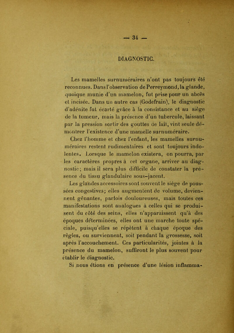 DIAGNOSTIC. Les mamelles surnuméraires n’ont pas toujours été reconnues. Dans l’observation dePerreymond,la glande, quoique munie d’un mamelon, fut prise pour un abcès et incisée. Dans un autre cas (Godefrain), le diagnostic d’adénite fut écarté grâce à la consistance et au siège de la tumeur, mais la présence d’un tubercule, laissant par la pression sortir des gouttes de lait, vint seule dé- montrer l’existence d’une mamelle surnuméraire. Chez l’homme et chez l’enfant, les mamelles surnu- méraires restent rudimentaires et sont toujours indo- lentes. l.orsque le mamelon existera, on pourra, par les caractères propres à cet organe, arriver au diag'- nostic; mais il sera plus difficile de constater la pré- sence du tissu glandulaire sous-jacent. Les g’iandes accessoires sont souvent le siège de pous- sées congestives; elles augmentent de volume, devien- nent gênantes, parfois douloureuses, mais toutes ces manifestations sont aualog*ues à celles qui se produi- sent du côté des seins, elles n’apparaissent qu’à des époques déterminées, elles ont une marche toute spé- ciale, puisqu’elles se répètent à chaque époque des règles, ou surviennent, soit pendant la grossesse, soit après l’accouchement. Ges particularités, jointes à la présence du mamelon, suffiront le plus souvent pour établir le diagnostic. Si nous étions en présence d’une lésion inflamma-