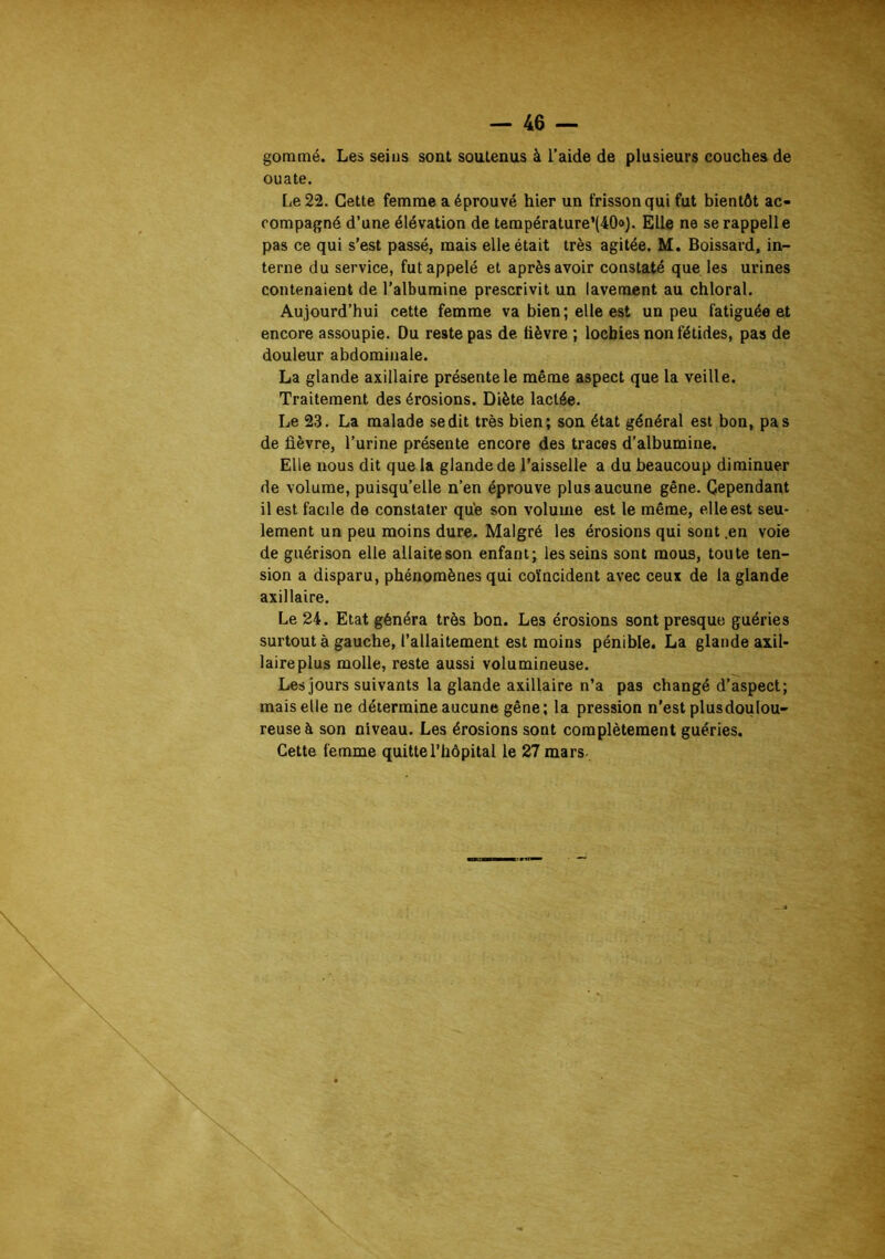 gommé. Les seins sont soutenus à l’alde de plusieurs couches de ouate. Le 22. Cette femme a éprouvé hier un frisson qui fut bientôt ac- compagné d’une élévation de température’(40<>). Elle ne se rappelle pas ce qui s’est passé, mais elle était très agitée. M. Boissard, in- terne du service, fut appelé et après avoir constaté que les urines contenaient de l’albumine prescrivit un lavement au chloral. Aujourd’hui cette femme va bien; elle est un peu fatiguée et encore assoupie. Du reste pas de lièvre ; lochies non fétides, pas de douleur abdominale. La glande axillaire présente le même aspect que la veille. Traitement des érosions. Diète lactée. Le 23. La malade se dit très bien; son état général est bon, pas de lièvre, l’urine présente encore des traces d’albumine. Elle nous dit que la glande de l’aisselle a du beaucoup diminuer de volume, puisqu’elle n’en éprouve plus aucune gêne. Cependant il est facile de constater qu'e son volume est le même, elle est seu- lement un peu moins dure. Malgré les érosions qui sont .en voie de guérison elle allaite son enfant; les seins sont mous, toute ten- sion a disparu, phénomènes qui coïncident avec ceux de la glande axillaire. Le 24. Etat généra très bon. Les érosions sont presque guéries surtout à gauche, l’allaitement est moins pénible. La glande axil- laireplus molle, reste aussi volumineuse. Les jours suivants la glande axillaire n’a pas changé d’aspect; mais elle ne détermine aucune gêne ; la pression n'est plusdoulou- reuse à son niveau. Les érosions sont complètement guéries. Cette femme quitte l’hôpital le 27 mars.