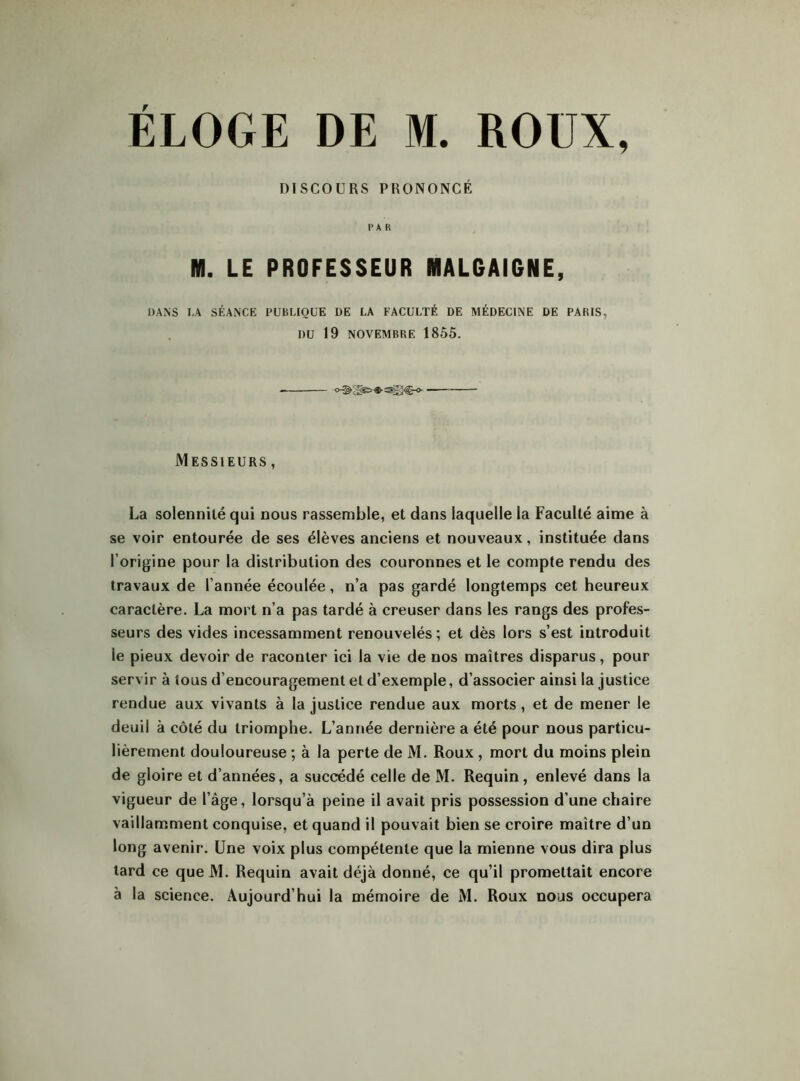 DISCOURS PRONONCÉ P A fi M. LE PROFESSEUR MALGAIGNE, DANS I.A SÉANCE PUBLIQUE DE LA FACULTÉ DE MÉDECINE DE PARIS, DU 19 NOVEMBRE 18Ô5. Messieurs , La solennité qui nous rassemble, et dans laquelle la Faculté aime à se voir entourée de ses élèves anciens et nouveaux, instituée dans l’origine pour la distribution des couronnes et le compte rendu des travaux de l’année écoulée, n’a pas gardé longtemps cet heureux caractère. La mort n’a pas tardé à creuser dans les rangs des profes- seurs des vides incessamment renouvelés ; et dès lors s’est introduit le pieux devoir de raconter ici la vie de nos maîtres disparus, pour servir à tous d’encouragement et d’exemple, d’associer ainsi la justice rendue aux vivants à la justice rendue aux morts, et de mener le deuil à côté du triomphe. L’année dernière a été pour nous particu- lièrement douloureuse ; à la perte de M. Roux , mort du moins plein de gloire et d’années, a succédé celle de M. Requin, enlevé dans la vigueur de l’âge, lorsqu’à peine il avait pris possession d’une chaire vaillamment conquise, et quand il pouvait bien se croire maître d’un long avenir. Une voix plus compétente que la mienne vous dira plus tard ce que M. Requin avait déjà donné, ce qu’il promettait encore à la science. Aujourd’hui la mémoire de M. Roux nous occupera