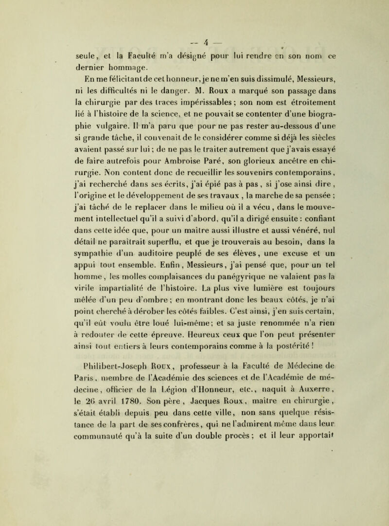 seule, et la Faculté m’a désigné poui- lui rendre en son nom ce dernier hommage. En me félicilantde cet honneur, je ne m’en suis dissimulé. Messieurs, ni les difficultés ni le danger. M. Roux a marqué son passage dans la chirurgie par des traces impérissables ; son nom est étroitement lié à l’histoire de la science, et ne pouvait se contenter d’une biogra- phie vulgaire. Il m’a paru que pour ne pas rester au-dessous d’une si grande tâche, il convenait de le considérer comme si déjà les siècles avaient passé sur lui ; de ne pas le traiter autrement que j’avais essayé de faire autrefois pour Ambroise Paré, son glorieux ancêtre en chi- rurgie. Non content donc de recueillir les souvenirs contemporains, j’ai recherché dans ses écrits, j’ai épié pas à pas , si j’ose ainsi dire , l’origine et le développement de ses travaux , la marche de sa pensée ; j’ai tâché de le replacer dans le milieu où il a vécu, dans le mouve- ment intellectuel qu’il a suivi d’abord, qu’il a dirigé ensuite : confiant dans cette idée que, pour un maître aussi illustre et aussi vénéré, nul détail ne paraîtrait superflu, et que je trouverais au besoin, dans la sympathie d’un auditoire peuplé de ses élèves, une excuse et un appui tout ensemble. Enfin, Messieurs, j’ai pensé que, pour un tel homme, les molles complaisances du panégyrique ne valaient pas la virile impartialité de l’histoire. La plus vive lumière est toujours mêlée d’un peu d’ombre ; en montrant donc les beaux côtés, je n’ai point cherché à dérober les côtés faibles. C’est ainsi, j’en suis certain, qu’il eût voulu être loué lui-même; et sa juste renommée n’a rien à redouter de cette épreuve. Heureux ceux que l’on peut présenter ainsi tout eritiersà leurs contemporains comme à la postérité! Philibert-Joseph Roux, professeur à la Faculté de Médecine de Paris, membre de l’Académie des sciences et de l’Académie de mé- decine, officier de la Légion d’Ilonneur, etc., naquit à Auxerre, le 20 avril 1780. Son père , Jacques Roux, maître en chirurgie , s’était établi depuis peu dans cette ville, non sans quelque résis- tance de la part de ses confrères, qui ne l’admirent même dans leur communauté qu’à la suite d’un double procès; et il leur apportait