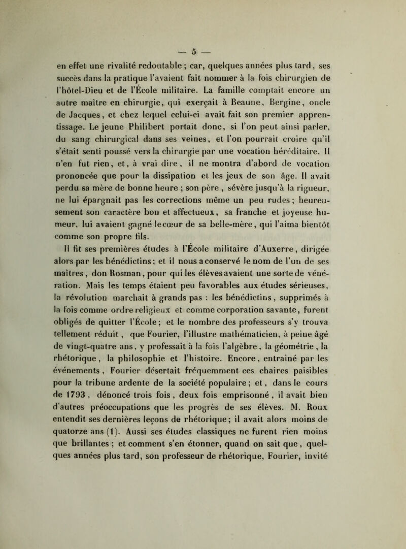 en effet une rivalité redoutable ; car, quelques années plus tard, ses succès dans la pratique l’avaient fait nommer à la fois chirurgien de l’hôtel-Dieu et de l’École militaire. La famille comptait encore un autre maître en chirurgie, qui exerçait à Beaune, Bergine, oncle de Jacques, et chez lequel celui-ci avait fait son premier appren- tissage. Lejeune Philibert portait donc, si l’on peut ainsi parler, du sang chirurgical dans ses veines, et l’on pourrait croire qu’il s’était senti poussé vers la chirurgie par une vocation héréditaire. Il n’en fut rien, et, à vrai dire, il ne montra d’abord de vocation prononcée que pour la dissipation et les jeux de son âge. Il avait perdu sa mère de bonne heure ; son père , sévère jusqu’à la rigueur, ne lui épargnait pas les corrections même un peu rudes; heureu- sement son caractère bon et affectueux, sa franche et joyeuse hu- meur, lui avaient gagné lecœur de sa belle-mère, qui l’aima bientôt comme son propre fils. Il fit ses premières études à l’École militaire d’Auxerre, dirigée alors par les bénédictins; et il nous a conservé le nom de Tun de ses maîtres , don Rosman, pour qui les élèves avaient une sorte de véné- ration. Mais les temps étaient peu favorables aux études sérieuses, la révolution marchait à grands pas : les bénédictins, supprimés à la fois comme ordre religieux et comme corporation savante, furent obligés de quitter l’École; et le nombre des professeurs s’y trouva tellement réduit, que Fourier, l’illustre mathématicien, à peine âgé de vingt-quatre ans, y professait à la fois l’algèbre, la géométrie, la rhétorique, la philosophie et l’histoire. Encore, entraîné par les événements , Fourier désertait fréquemment ces chaires paisibles pour la tribune ardente de la société populaire ; et, dans le cours de 1793, dénoncé trois fois, deux fois emprisonné, il avait bien d’autres préoccupations que les progrès de ses élèves. M. Roux entendit ses dernières leçons de rhétorique; il avait alors moins de quatorze ans (1). Aussi ses études classiques ne furent rien moins que brillantes ; et comment s’en étonner, quand on sait que, quel- ques années plus tard, son professeur de rhétorique, Fourier, invité