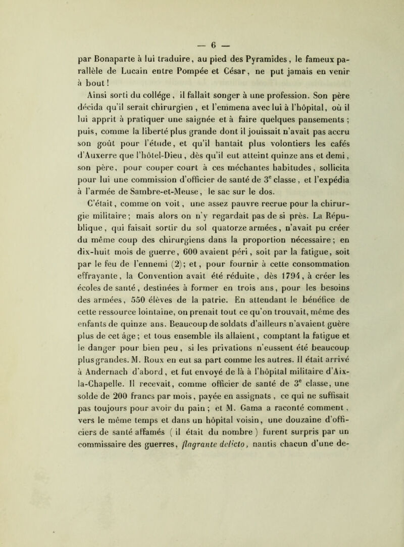 par Bonaparte à lui traduire, au pied des Pyramides, le fameux pa- rallèle de Lucain entre Pompée et César, ne put jamais en venir à bout ! Ainsi sorti du collège , il fallait songer à une profession. Son père décida qu’il serait chirurgien , et l’emmena avec lui à l’hôpital, où il lui apprit à pratiquer une saignée et à faire quelques pansements ; puis, comme la liberté plus grande dont il jouissait n’avait pas accru son goût pour l’étude, et qu’il hantait plus volontiers les cafés d'Auxerre que l’hôtel-Dieu , dès qu’il eut atteint quinze ans et demi, son père, pour couper court à ces méchantes habitudes, sollicita pour lui une commission d’officier de santé de 3® classe , et l’expédia à l’armée de Sambre-et-Meuse, le sac sur le dos. C’était, comme on voit, une assez pauvre recrue pour la chirur- gie militaire; mais alors on n’y regardait pas de si près. La Répu- blique, qui faisait sortir du sol quatorze armées, n’avait pu créer du même coup des chirurgiens dans la proportion nécessaire ; en dix-huit mois de guerre, 600 avaient péri, soit par la fatigue, soit par le feu de l’ennemi (2); et, pour fournir à cette consommation effrayante, la Convention avait été réduite, dès 1794, à créer les écoles de santé, destinées à former en trois ans, pour les besoins des armées, 550 élèves de la patrie. En attendant le bénéfice de cette ressource lointaine, on prenait tout ce qu’on trouvait, même des enfants de quinze ans. Beaucoup de soldats d’ailleurs n’avaient guère plus de cet âge; et tous ensemble ils allaient, comptant la fatigue et le danger pour bien peu , si les privations n’eussent été beaucoup plus grandes. M. Roux en eut sa part comme les autres. Il était arrivé à Andernach d’abord, et fut envoyé de là à l’hôpital militaire d’Aix- la-Chapelle. Il recevait, comme officier de santé de 3® classe, une solde de 200 francs par mois, payée en assignats , ce qui ne suffisait pas toujours pour avoir du pain ; et M. Gama a raconté comment, vers le même temps et dans un hôpital voisin, une douzaine d’offi- ciers de santé affamés ( il était du nombre ) furent surpris par un commissaire des guerres, flagrante delicto, nantis chacun d’une de-