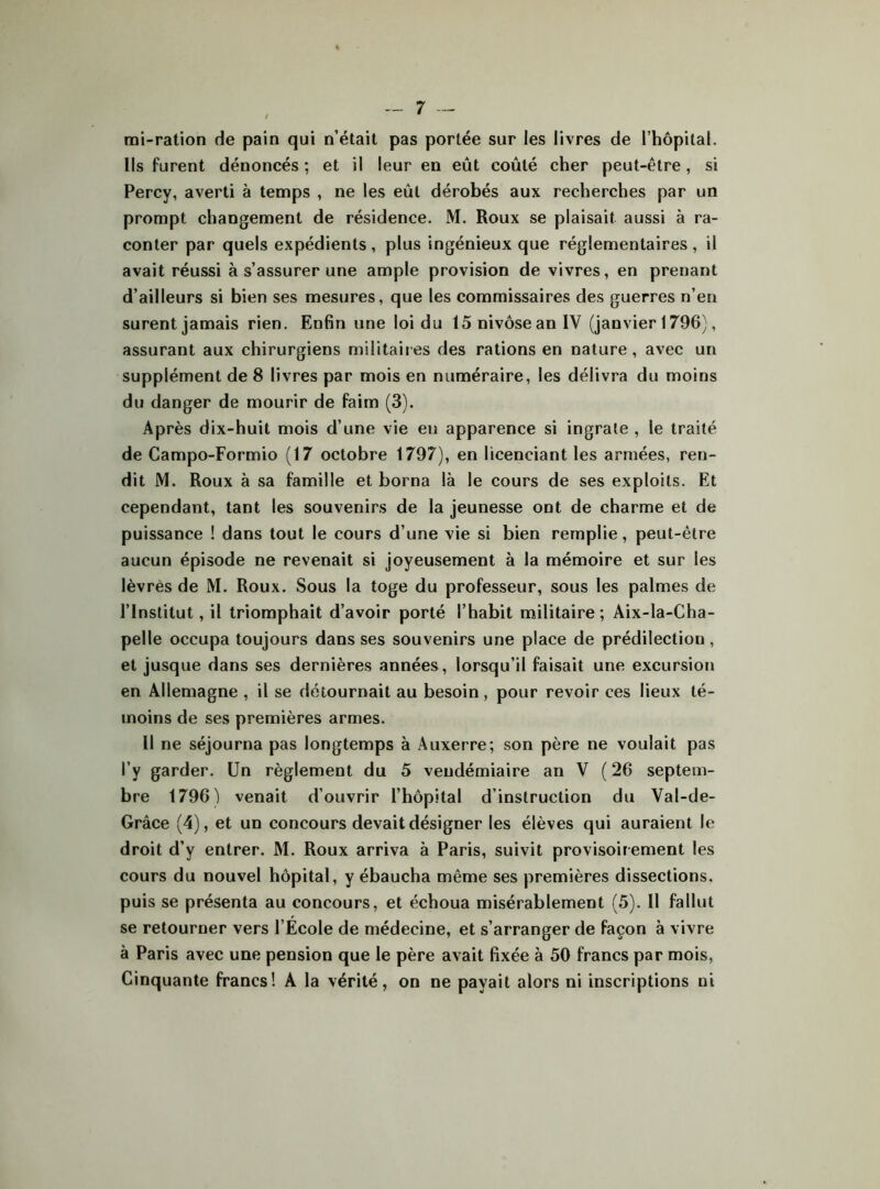 mi-ration de pain qui n’était pas portée sur les livres de l’hôpital. Ils furent dénoncés ; et il leur en eût coûté cher peut-être, si Percy, averti à temps , ne les eût dérobés aux recherches par un prompt changement de résidence. M. Roux se plaisait aussi à ra- conter par quels expédients , plus ingénieux que réglementaires , il avait réussi à s’assurer une ample provision de vivres, en prenant d’ailleurs si bien ses mesures, que les commissaires des guerres n’en surent jamais rien. Enfin une loi du 15 nivôse an IV (janvier 1796), assurant aux chirurgiens militaires des rations en nature, avec un supplément de 8 livres par mois en numéraire, les délivra du moins du danger de mourir de faim (3). Après dix-huit mois d’une vie en apparence si ingrate , le traité de Campo-Formio (17 octobre 1797), en licenciant les armées, ren- dit M. Roux à sa famille et borna là le cours de ses exploits. Et cependant, tant les souvenirs de la jeunesse ont de charme et de puissance ! dans tout le cours d’une vie si bien remplie, peut-être aucun épisode ne revenait si joyeusement à la mémoire et sur les lèvres de M. Roux. Sous la toge du professeur, sous les palmes de l’Institut, il triomphait d’avoir porté l’habit militaire; Aix-la-Cha- pelle occupa toujours dans ses souvenirs une place de prédilection , et jusque dans ses dernières années, lorsqu’il faisait une excursion en Allemagne , il se détournait au besoin, pour revoir ces lieux té- moins de ses premières armes. Il ne séjourna pas longtemps à Auxerre; son père ne voulait pas l’y garder. Un règlement du 5 vendémiaire an V (26 septem- bre 1796) venait d’ouvrir l’hôpital d’instruction du Val-de- Grâce (4), et un concours devait désigner les élèves qui auraient le droit d’y entrer. M. Roux arriva à Paris, suivit provisoirement les cours du nouvel hôpital, y ébaucha même ses premières dissections, puis se présenta au concours, et échoua misérablement (5). Il fallut se retourner vers l’École de médecine, et s’arranger de façon à vivre à Paris avec une pension que le père avait fixée à 50 francs par mois, Cinquante francs! A la vérité, on ne payait alors ni inscriptions ni