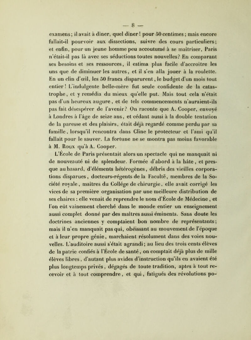 examens ; il avait à dîner, quel dîner ! pour 50 centimes ; mais encore fallait-il pourvoir aux dissections, suivre des cours particuliers; et enfin, pour un jeune homme peu accoutumé à se maîtriser, Paris n’était-il pas là avec ses séductions toutes nouvelles? En comparant ses besoins et ses ressources, il estima plus facile d’accroître les uns que de diminuer les autres, et il s’en alla jouer à la roulette. En un clin d’œil, les 50 francs disparurent, le budget d’un mois tout entier ! L'indulgente belle-mère fut seule confidente de la catas- trophe, et y remédia du mieux qu’elle put. Mais tout cela n’était pas d’un heureux augure , et de tels commencements n’auraient-ils pas fait désespérer de l’avenir? On raconte que A. Cooper, envoyé à Londres à l’âge de seize ans, et cédant aussi à la double tentation de la paresse et des plaisirs, était déjà regardé comme perdu par sa famille, lorsqu’il rencontra dans Cline le protecteur et l’ami qu’il fallait pour le sauver. La fortune ne se montra pas moins favorable à M. Roux (^u’à A. Cooper. L’Ecole de Paris présentait alors un spectacle qui ne manquait ni de nouveauté ni de splendeur. Formée d’abord à la hâte, et pres- que au hasard, d’éléments hétérogènes, débris des vieilles corpora- tions disparues, docteurs-régents de la Faculté, membres de la So- ciété royale, maîtres du Collège de chirurgie, elle avait corrigé les vices de sa première organisation par une meilleure distribution de ses chaires ; elle venait de reprendre le nom d’Ecole de Médecine , et l’on eût vainement cherché dans le monde entier un enseignement aussi complet donné par des maîtres aussi éminents. Sans doute les doctrines anciennes y comptaient bon nombre de représentants; mais il n’en manquait pas qui, obéissant au mouvement de l’époque et à leur propre génie, marchaient résolument dans des voies nou- velles. L’auditoire aussi s’était agrandi; au lieu des trois cents élèves de la patrie confiés à l’École de santé, on comptait déjà plus de mille élèves libres , d’autant plus avides d’instruction qu’ils en avaient été plus longtemps privés, dégagés de toute tradition, aptes à tout re- cevoir et à tout comprendre, et qui, fatigués des révolutions po-