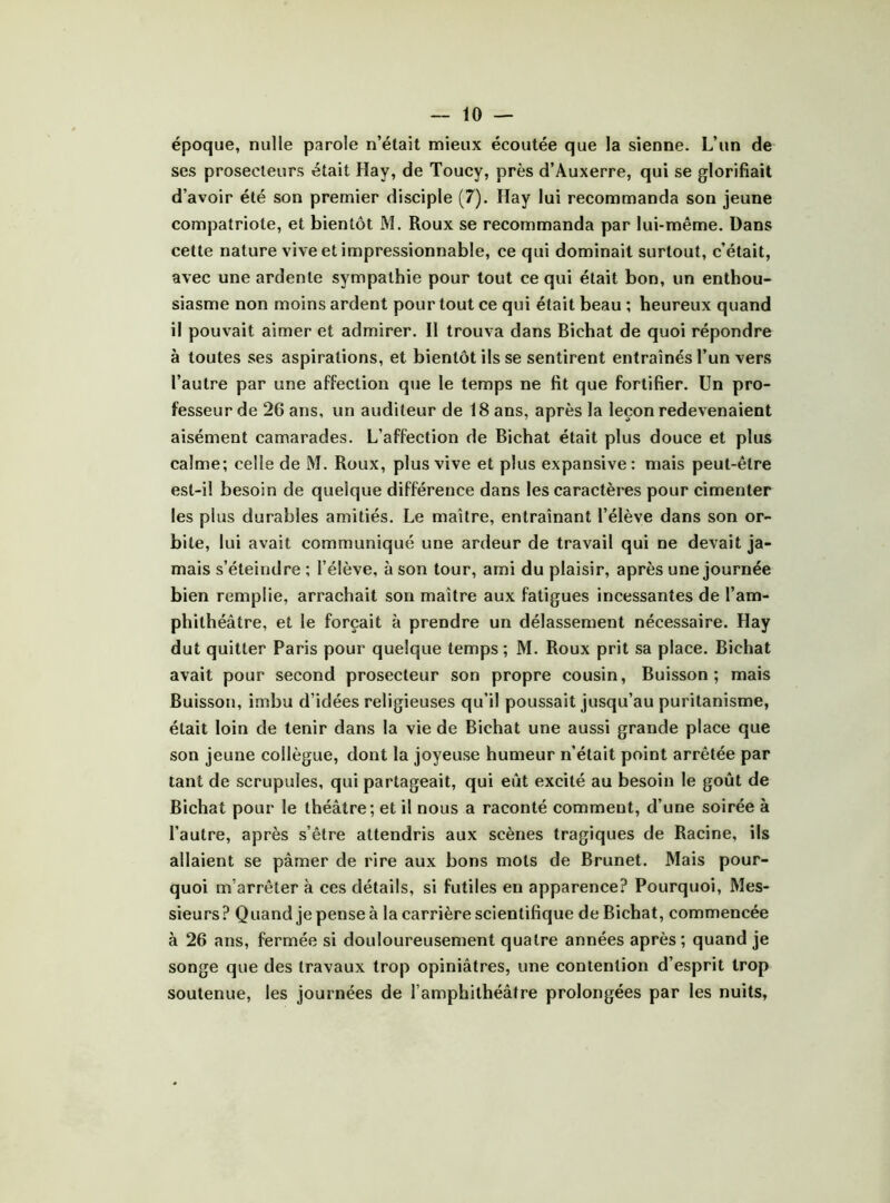 époque, nulle parole n’était mieux écoutée que la sienne. L’un de ses prosecteurs était Hay, de Toucy, près d’Auxerre, qui se glorifiait d’avoir été son premier disciple (7). Hay lui recommanda son jeune compatriote, et bientôt M. Roux se recommanda par lui-même. Dans cette nature vive et impressionnable, ce qui dominait surtout, c’était, avec une ardente sympathie pour tout ce qui était bon, un enthou- siasme non moins ardent pour tout ce qui était beau ; heureux quand il pouvait aimer et admirer. Il trouva dans Bichat de quoi répondre à toutes ses aspirations, et bientôt ils se sentirent entraînés l’un vers l’autre par une affection que le temps ne fit que fortifier. Un pro- fesseur de 26 ans, un auditeur de 18 ans, après la leçon redevenaient aisément camarades. L’affection de Bichat était plus douce et plus calme; celle de M. Roux, plus vive et plus expansive: mais peut-être est-il besoin de quelque différence dans les caractères pour cimenter les plus durables amitiés. Le maître, entraînant l’élève dans son or- bite, lui avait communiqué une ardeur de travail qui ne devait ja- mais s’éteindre ; l’élève, à son tour, ami du plaisir, après une journée bien remplie, arrachait son maître aux fatigues incessantes de l’am- phithéâtre, et le forçait à prendre un délassement nécessaire. Hay dut quitter Paris pour quelque temps; M. Roux prit sa place. Bichat avait pour second prosecteur son propre cousin. Buisson; mais Buisson, imbu d’idées religieuses qu’il poussait jusqu’au puritanisme, était loin de tenir dans la vie de Bichat une aussi grande place que son jeune collègue, dont la joyeuse humeur n’était point arrêtée par tant de scrupules, qui partageait, qui eût excité au besoin le goût de Bichat pour le théâtre; et il nous a raconté comment, d’une soirée à l’autre, après s’être attendris aux scènes tragiques de Racine, ils allaient se pâmer de rire aux bons mots de Brunet. Mais pour- quoi m’arrêter à ces détails, si futiles en apparence? Pourquoi, Mes- sieurs? Quand je pense à la carrière scientifique de Bichat, commencée à 26 ans, fermée si douloureusement quatre années après; quand je songe que des travaux trop opiniâtres, une contention d’esprit trop soutenue, les journées de l’amphithéâtre prolongées par les nuits.