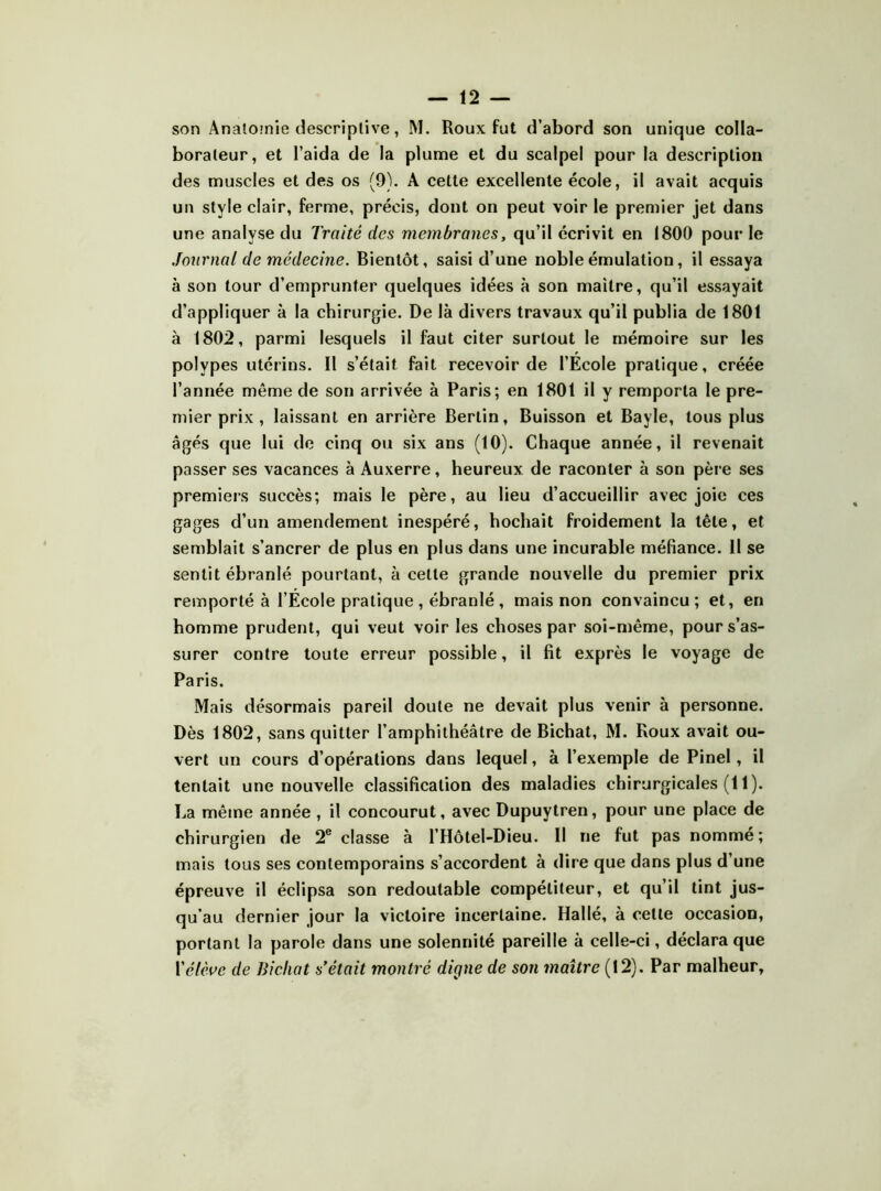 — 12 — son Anatoinie descriptive, M. Roux fut d’abord son unique colla- borateur, et l’aida de la plume et du scalpel pour la description des muscles et des os (9). A cette excellente école, il avait acquis un style clair, ferme, précis, dont on peut voir le premier jet dans une analyse du Traité des membranes, qu’il écrivit en 1800 pour le Journal de médeeine. Bientôt, saisi d’une noble émulation, il essaya à son tour d’emprunter quelques idées à son maître, qu’il essayait d’appliquer à la chirurgie. De là divers travaux qu’il publia de 1801 à 1802, parmi lesquels il faut citer surtout le mémoire sur les polypes utérins. Il s’était fait recevoir de l’Ecole pratique, créée l’année même de son arrivée à Paris; en 1801 il y remporta le pre- mier prix , laissant en arrière Berlin, Buisson et Bayle, tous plus âgés que lui de cinq ou six ans (10). Chaque année, il revenait passer ses vacances à Auxerre, heureux de raconter à son père ses premiers succès; mais le père, au lieu d’accueillir avec joie ces gages d’un amendement inespéré, hochait froidement la tête, et semblait s’ancrer de plus en plus dans une incurable méfiance. II se sentit ébranlé pourtant, à celle grande nouvelle du premier prix remporté à l’Ecole pratique , ébranlé , mais non convaincu; et, en homme prudent, qui veut voir les choses par soi-même, pour s’as- surer contre toute erreur possible, il fit exprès le voyage de Paris. Mais désormais pareil doute ne devait plus venir à personne. Dès 1802, sans quitter l’amphithéâtre de Bichat, M. Roux avait ou- vert un cours d’opérations dans lequel, à l’exemple de Pinel, il tentait une nouvelle classification des maladies chirurgicales (11). La même année , il concourut, avec Dupuytren, pour une place de chirurgien de 2® classe à l’Hôlel-Dieu. Il ne fut pas nommé; mais tous ses contemporains s’accordent à dire que dans plus d’une épreuve il éclipsa son redoutable compétiteur, et qu’il tint jus- qu’au dernier jour la victoire incertaine. Hallé, à celte occasion, portant la parole dans une solennité pareille à celle-ci, déclara que