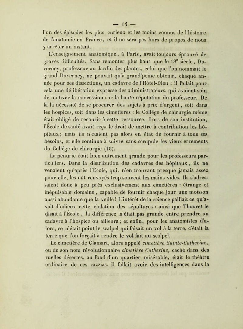 t4 — l’un des épisodes les plus curieux et les moins connus de l’histoire de l’anatomie en France, et U ne sera pas hors de propos de nous y arrêter un instant. L’enseignement anatomique, à Paris, avait toujours éprouvé de graves difficultés. Sans remonter plus haut que le 18® siècle, Du- verney, professeur au Jardin des plantes, celui que l’on nommait le grand Ouverney, ne pouvait qu’à grand’peine obtenir, chaque an- née pour ses dissections, un cadavre de rHôtel-Dieu : il fallait pour cela une délibération expresse des administrateurs, qui avaient soin de motiver la concession sur la haute réputation du professeur. De là la nécessité de se procurer des sujets à prix d’argent, soit dans les hospices, soit dans les cimetières : le Collège de chirurgie même était obligé de recourir à cette ressource. Lors de son institution, l’Ecole de santé avait reçu le droit de mettre à contribution les hô- pitaux ; mais ils n’étaient pas alors en état de fournir à tous ses besoins, et elle continua à suivre sans scrupule les vieux errements du Collège de chirurgie (10). La pénurie était bien autrement grande pour les profes.seurs par- ticuliers. Dans la distribution des cadavres des hôpitaux, ils ne venaient qu’après l’Ecole, qui, n’en trouvant presque jamais assez pour elle, les eût renvoyés trop souvent les mains vides, lis s’adres- saient donc à peu près exclusivement aux cimetières : étrange et inépuisable domaine, capable de fournir chaque jour une moisson aussi abondante que la veille ! L’intérêt de la science palliait ce qu’a- vait d’odieux cette violation des sépultures : ainsi que Thouret le disait à l’Ecole , la différence n’était pas grande entre prendre un cadavre à l’hospice ou ailleurs; et enfin, pour les anatomistes d’a- lors, ce n’était point le scalpel qui faisait un vol à la terre, c’était la terre que l’on forçait à rendre le vol fait au scalpel. Le cimetière de Clamart, alors appelé cimetière Sainte-Catherine, ou de son nom révolutionnaire cimetière Catherine, caché dans des ruelles désertes, au fond d’un quartier misérable, était le théâtre ordinaire de ces razzias. II fallait avoir des intelligences dans la