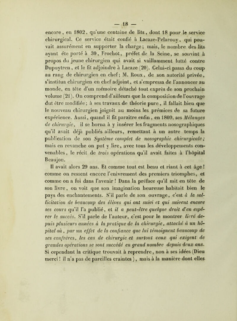 encore , en 1802, qu’une centaine de lits, dont 18 pour le service chirurgical. Ce service était confié à Lacaze-Pelarouy, qui pou- vait assurément en supporter la charge ; mais, le nombre des lits ayant été porté à 30, Frochot, préfet de la Seine, se souvint à propos du jeune chirurgien qui avait si vaillamment lutté contre Dupuytreu , et le fit adjoindre à Lacaze (20). Celui-ci passa du coup au rang de chirurgien en chef; M. Roux, de son autorité privée, s’institua chirurgien en chef adjoint, et s’empressa de l’annoncer au monde, en tête d’un mémoire détaché tout exprès de son prochain volume (21). On comprend d’ailleurs que la composition de l’ouvrage dut être modifiée; à ses travaux de théorie pure, il fallait bien que le nouveau chirurgien joignît au moins les prémices de sa future expérience. Aussi, quand il fit paraître enfin , en 1809, ses Mélanges de chirurgie, il se borna à y insérer les fragments nosographiques qu’il avait déjà publiés ailleurs, remettant à un autre temps la publication de son Système complet de nosographie chirurgicale; mais en revanche on put y lire, avec tous les développements con- venables, le récit de trois opérations qu’il avait faites à l’hôpital Beaujon. Il avait alors 29 ans. Et comme tout est beau et riant à cet âge ! comme on ressent encore l’enivrement des premiers triomphes, et comme on a foi dans l’avenir ! Dans la préface qu’il mit en tête de son livre, on voit que son imagination heureuse habitait bien le pays des enchantements. S’il parle de son ouvrage, c’est à la sol- licitation de beaucoup des élèves qui ont suivi et qui suivent encore ses cours qu’il l’a publié, et il a peut-être quelque droit d’en espé- rer le succès. S’il parle de l’auteur, c’est pour le montrer livré de- puis plusieurs années à la pratique de la chirurgie, attaché à un hô- pital où , par un effet de la confiance que lui témoignent beaucoup de ses confrères, les cas de chirurgie et surtout ceux qui exigent de grandes opérations se sont succédé en grand nombre depuis deux ans. Si cependant la critique trouvait à reprendre, non à ses idées (Dieu merci ! il n’a pas de pareilles craintes ), mais à la manière dont elles