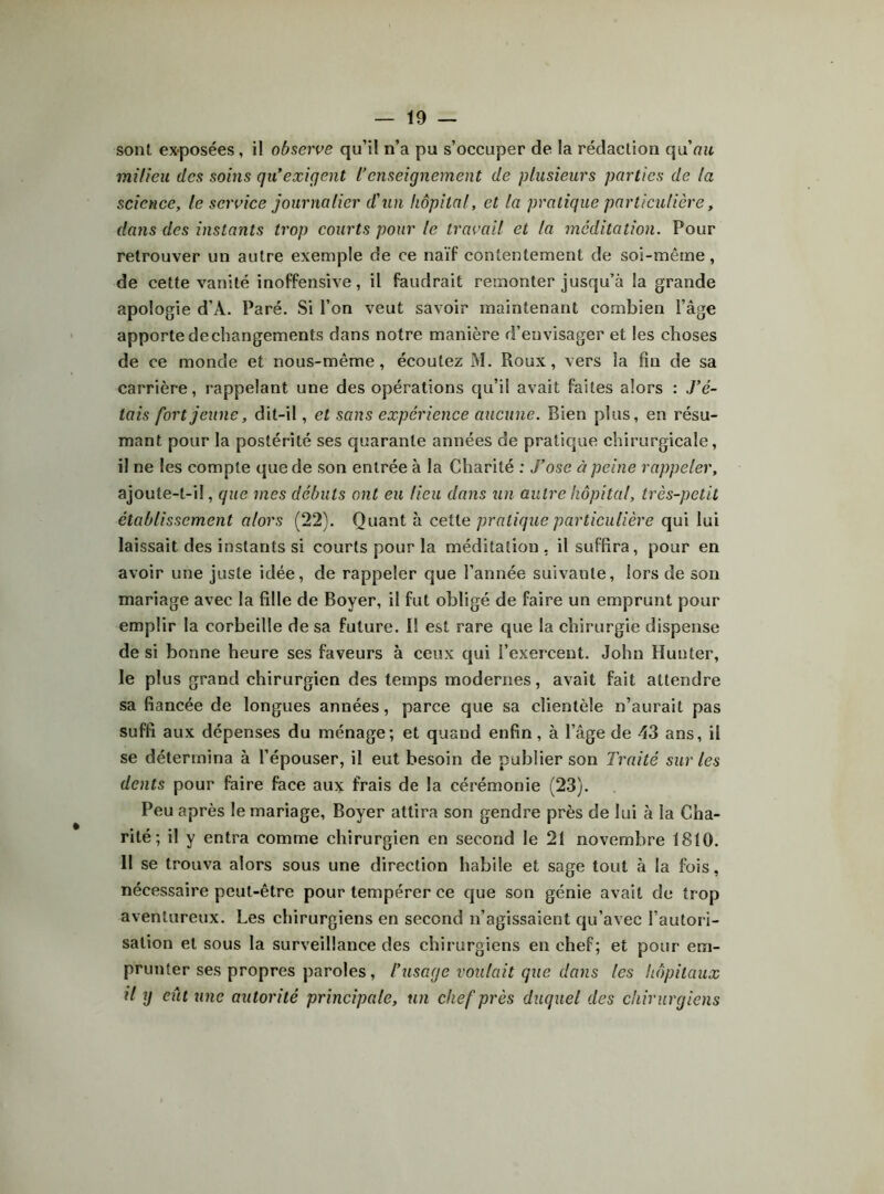 sont ex-posées, il observe qu’il n’a pu s’occuper de la rédaction qu'au milieu des soins qu'exigent L'enseignement de plusieurs parties de la science, le service journalier d'un hôpital, et la pratique particulière, dans des instants trop courts pour le travail et la méditation. Pour retrouver un autre exemple de ce naïf contentement de soi-même, de cette vanité inoffensive, il faudrait remonter jusqu’à la grande apologie d’A. Paré. Si l’on veut savoir maintenant combien l’âge apporte de changements dans notre manière d’envisager et les choses de ce monde et nous-même, écoutez M. Roux, vers la fin de sa carrière, rappelant une des opérations qu’il avait faites alors : J’é- tais fort jeune, dit-il, et sans expérience aucune. Bien plus, en résu- mant pour la postérité ses quarante années de pratique chirurgicale, il ne les compte que de son entrée à la Charité : J’ose à peine rappeler, ajoute-t-il, que mes débuts ont eu lieu dans un autre hôpital, très-petit établissement alors (22). Quant à ceiie pratique particulière qui lui laissait des instants si courts pour la méditation, il suffira, pour en avoir une juste idée, de rappeler que l’année suivante, lors de sou mariage avec la fille de Boyer, il fut obligé de faire un emprunt pour emplir la corbeille de sa future. I! est rare que la chirurgie dispense de si bonne heure ses faveurs à ceux qui l’exercent. John Hunter, le plus grand chirurgien des temps modernes, avait fait attendre sa fiancée de longues années, parce que sa clientèle n’aurait pas suffi aux dépenses du ménage; et quand enfin, à l’âge de 43 ans, il se détermina à l’épouser, il eut besoin de publier son Traité sur les dents pour faire face aux frais de la cérémonie (23). Peu après le mariage, Boyer attira son gendre près de lui à la Cha- rité; il y entra comme chirurgien en second le 21 novembre 1810. Il se trouva alors sous une direction habile et sage tout à la fois, nécessaire peut-être pour tempérer ce que son génie avait de trop aventureux. Les chirurgiens en second n’agissaient qu’avec l’autori- sation et sous la surveillance des chirurgiens en chef; et pour em- prunter ses propres paroles, l’usage voulait que dans les hôpitaux il y eût une autorité principale, un chef près duquel des chirurgiens