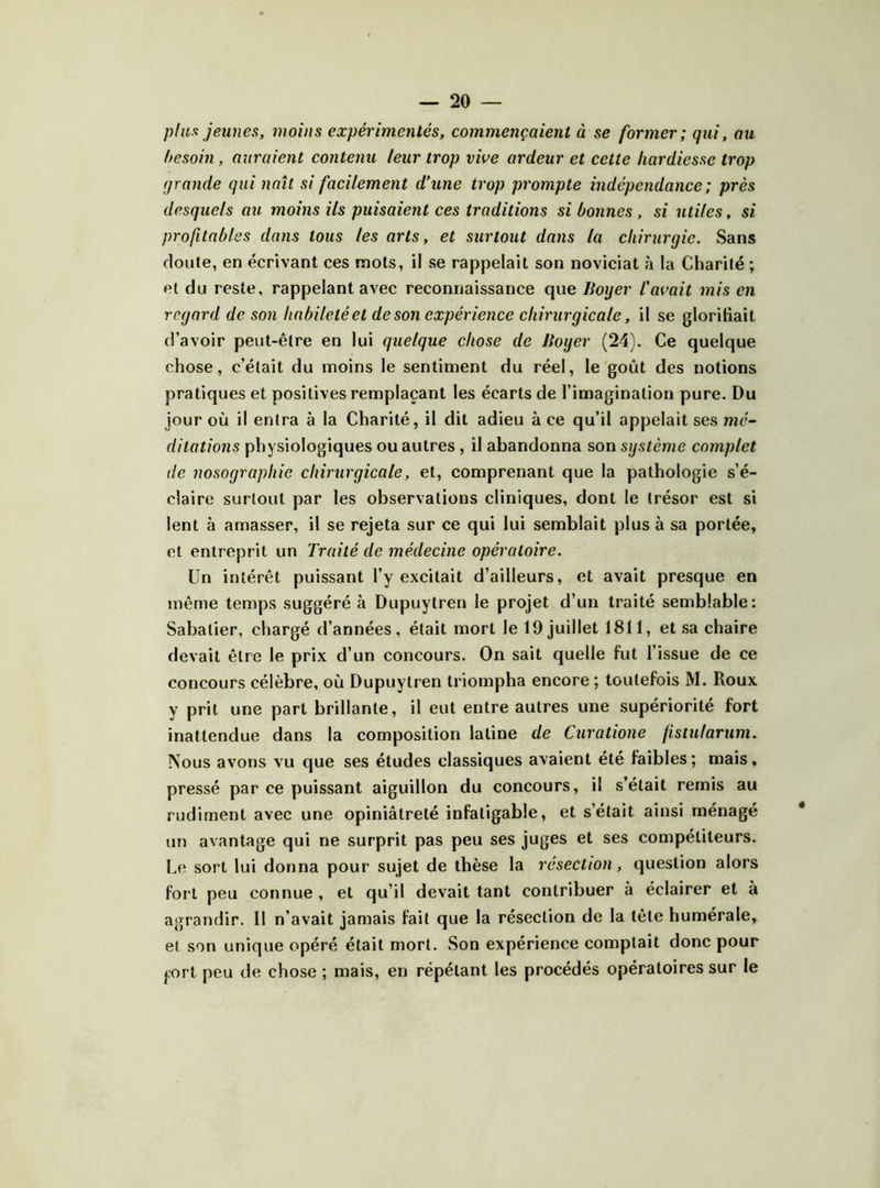 plux jeunea, moins expérimentés, commençaient à se former; qui, au besoin, auraient contenu leur trop vive ardeur et cette hardiesse trop grande qui naît si facilement d’une trop prompte indépendance ; près desquels au moins ils puisaient ces traditions si bonnes, si utiles, si profitables dans tous les arts, et surtout dans la chirurgie. Sans cloute, en écrivant ces mots, il se rappelait son noviciat à la Charité ; et du reste, rappelant avec reconnaissance que Boyer l'avait mis en regard de son habileté et de son expérience chirurgicale, il se glorihait d’avoir peut-être en lui quelque chose de Boyer (24). Ce quelque chose, c’était du moins le sentiment du réel, le goût des notions pratiques et positives remplaçant les écarts de l’imagination pure. Du jour où il entra à la Charité, il dit adieu à ce qu’il appelait ses mé- ditations physiologiques ou autres , il abandonna son système complet de nosographie chirurgicale, et, comprenant que la pathologie s’é- claire surtout par les observations cliniques, dont le trésor est si lent à amasser, il se rejeta sur ce qui lui semblait plus à sa portée, et entreprit un Traité de médecine opératoire. Un intérêt puissant l’y excitait d’ailleurs, et avait presque en même temps suggéré à Dupuytren le projet d’un traité semblable: Sabatier, chargé d’années, était mort le 19 juillet 1811, et sa chaire devait être le prix d’un concours. On sait quelle fut l’issue de ce concours célèbre, où Dupuytren triompha encore ; toutefois M. Roux y prit une part brillante, il eut entre autres une supériorité fort inattendue dans la composition latine de Curatione fistularum. Nous avons vu que ses études classiques avaient été faibles; mais, pressé par ce puissant aiguillon du concours, il s’était remis au rudiment avec une opiniâtreté infatigable, et s’était ainsi ménagé un avantage qui ne surprit pas peu ses juges et ses compétiteurs. Le sort lui donna pour sujet de thèse la résection, question alors fort peu connue, et qu’il devait tant contribuer à éclairer et à agrandir. 11 n’avait jamais fait que la résection de la tête humérale, et son unique opéré était mort. Son expérience comptait donc pour prl peu de chose ; mais, en répétant les procédés opératoires sur le