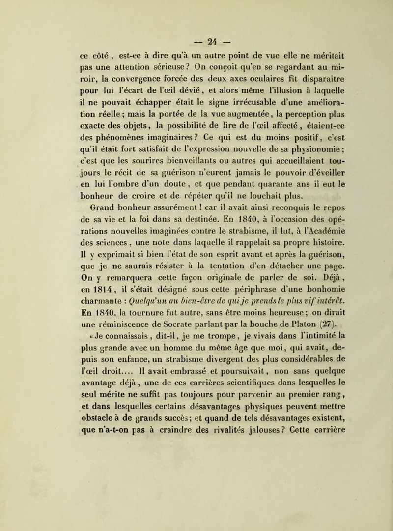 ce côté , est-ce à dire qu’à un autre point de vue elle ne méritait pas une attention sérieuse? On conçoit qu’en se regardant au mi- roir, la convergence forcée des deux axes oculaires fît disparaître pour lui l’écart de l’œil dévié, et alors même l’illusion à laquelle il ne pouvait échapper était le signe irrécusable d’une améliora- tion réelle ; mais la portée de la vue augmentée, la perception plus exacte des objets, la possibilité de lire de l’œil affecté, étaient-ce des phénomènes imaginaires ? Ce qui est du moins positif, c’est qu’il était fort satisfait de l’expression nouvelle de sa physionomie; c’est que les sourires bienveillants ou autres qui accueillaient tou- jours le récit de sa guérison n’eurent jamais le pouvoir d’éveiller en lui l’ombre d’un doute , et que pendant quarante ans il eut le bonheur de croire et de répéter qu’il ne louchait plus. Grand bonheur assurément ! car il avait ainsi reconquis le repos de sa vie et la foi dans sa destinée. En 1840, à l’occasion des opé- rations nouvelles imaginées contre le strabisme, il lut, à l’Académie des sciences, une note dans laquelle il rappelait sa propre histoire. Il y exprimait si bien l’état de son esprit avant et après la guérison, que je ne saurais résister à la tentation d’en détacher une page. On y remarquera cette façon originale de parler de soi. Déjà , en 1814 , il s’était désigné sous cette périphrase d’une bonhomie charmante : Quelqu’un au bien-être de qui je prends le plus vif intérêt. En 1840, la tournure fut autre, sans être moins heureuse; on dirait une réminiscence de Socrate parlant par la bouche de Platon (27). «Je connaissais, dit-il, je me trompe, je vivais dans l’intimité la plus grande avec un homme du même âge que moi, qui avait, de- puis son enfance, un strabisme divergent des plus considérables de l’œil droit 11 avait embrassé et poursuivait, non sans quelque avantage déjà, une de ces carrières scientifiques dans lesquelles le seul mérite ne suffit pas toujours pour parvenir au premier rang, et dans lesquelles certains désavantages physiques peuvent mettre obstacle à de grands succès; et quand de tels désavantages existent, que n’a-t-OQ pas à craindre des rivalités jalouses ? Cette carrière