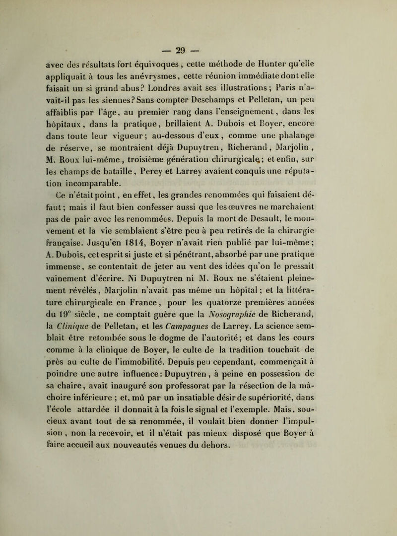 avec des résultats fort équivoques, cette méthode de Hunier qu’elle appliquait à tous les anévrysmes, cette réunion immédiate dont elle faisait un si grand abus? Londres avait ses illustrations; Paris n’a- vait-il pas les siennes?Sans compter Deschamps et Pelletan, un peu affaiblis par l’âge, au premier rang dans l’enseignement, dans les hôpitaux, dans la pratique, brillaient A. Dubois et Boyer, encore dans toute leur vigueur; au-dessous d’eux, comme une phalange de réserve, se montraient déjà Dupuytren, Richerand , Marjolin , M. Roux lui-même, troisième génération chirurgical^; et enfin, sur les champs de bataille, Percy et Larrey avaient conquis une réputa- tion incomparable. Ce n’était point, en effet, les grandes renommées qui faisaient dé- faut; mais il faut bien confesser aussi que les œuvres ne marchaient pas de pair avec les renommées. Depuis la mort de Desault, le mou- vement et la vie semblaient s’être peu à peu retirés de la chirurgie française. Jusqu’en 1814, Boyer n’avait rien publié par lui-même; A. Dubois, cet esprit si juste et si pénétrant, absorbé par une pratique immense, se contentait de jeter au vent des idées qu’on le pressait vainement d’écrire. ISi Dupuytren ni M. Roux ne s’étaient pleine- ment révélés, Marjolin n’avait pas même un hôpital; et la littéra- ture chirurgicale en France, pour les quatorze premières années du 19° siècle, ne comptait guère que la Nosographie de Richerand, la Clinique de Pelletan, et les Campagnes de Larrey. La science sem- blait être retombée sous le dogme de l’autorité; et dans les cours comme à la clinique de Boyer, le culte de la tradition touchait de près au culte de l’immobilité. Depuis peu cependant, commençait à poindre une autre influence : Dupuytren , à peine en possession de sa chaire, avait inauguré son professorat par la résection de la mâ- choire inférieure ; et, mû par un insatiable désir de supériorité, dans l’école attardée il donnait à la fois le signal et l’exemple. Mais, sou- cieux avant tout de sa renommée, il voulait bien donner l’impul- sion , non la recevoir, et il n’était pas mieux disposé que Boyer à faire accueil aux nouveautés venues du dehors.