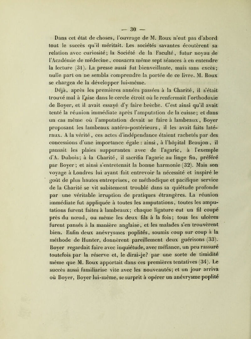 Dans cet état de choses, l’ouvrage de M. Roux n’eut pas d’abord tout le succès qu’il méritait. Les sociétés savantes écoutèrent sa relation avec curiosité; la Société de la Faculté, futur noyau de l’Académie de médecine, consacra même sept séances à en entendre la lecture (31). La presse aussi fut bienveillante, mais sans excès; nulle part on ne sembla comprendre la portée de ce livre. M. Roux se chargea de la développer lui-même. Déjà, après les premières années passées à la Charité, il s’était trouvé mal à l’|iise dans le cercle étroit où le renfermait l’orthodoxie de Boyer, et il avait essayé d’y faire brèche. C’est ainsi qu’il avait tenté la réunion immédiate après l’amputation de la cuisse; et dans un cas même où l’amputation devait se faire à lambeaux, Boyer proposant les lambeaux antéro-postérieurs, il les avait faits laté- raux. A la vérité , ces actes d’indépendance étaient rachetés par des concessions d’une importance égale : ainsi, à l’hôpital Beaujon , il pansait les plaies suppurantes avec de l’agaric, à l’exemple d’A. Dubois; à la Charité, il sacrifia l’agaric au linge fin, préféré par Boyer; et ainsi s’entretenait la bonne harmonie (32). Mais son voyage à Londres lui ayant fait entrevoir la nécessité et inspiré le goût de plus hautes entreprises, ce méthodique et pacifique service de la Charité se vit subitement troublé dans sa quiétude profonde par une véritable irruption de pratiques étrangères. La réunion immédiate fut appliquée à toutes les amputations, toutes les ampu- tations furent faites à lambeaux; chaque ligature eut un fil coupé près du nœud, ou même les deux fils à la fois; tous les ulcères furent pansés à la manière anglaise, et les malades s’en trouvèrent bien. Enfin deux anévrysmes poplités, soumis coup sur coup à la méthode de Hunter, donnèrent pareillement deux guérisons (33). Boyer regardait faire avec inquiétude, avec méfiance, un peu rassuré toutefois par la réserve et, le dirai-je? par une sorte de timidité même que M. Roux apportait dans ces premières tentatives (34). Le succès aussi familiarise vite avec les nouveautés; et un jour arriva où Boyer, Boyer lui-même, se surprit à opérer un anévrysme poplité