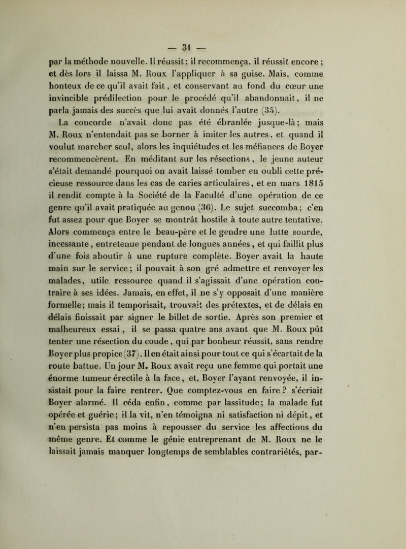 par la méthode nouvelle. 11 réussit; il recommença, il réussit encore ; et dès lors il laissa M. Roux l’appliquer à sa guise. Mais, comme honteux de ce qu’il avait lait, et conservant au fond du cœur une invincible prédilection pour le procédé qu’il abandonnait, il ne parla jamais des succès que lui avait donnés l’autre (3.5). La concorde n’avait donc pas été ébranlée jusque-là; mais M. Roux n’entendait pas se borner à innter les autres, et quand il voulut marcher seul, alors les inquiétudes et les méKances de Boyer recommencèrent. En méditant sur les résections, le jeune auteur s’était demandé pourquoi on avait laissé tomber en oubli cette pré- cieuse ressource dans les cas de caries articulaires, et en mars 1815 il rendit compte à la Société de la Faculté d’une opération de ce genre qu’il avait pratiquée au genou (36). Le sujet succomba; c’en fut assez pour que Boyer se montrât hostile à toute autre tentative. Alors commença entre le beau-père et le gendre une lutte sourde, incessante, entretenue pendant de longues années , et qui faillit plus d’une fois aboutir à une rupture complète. Boyer avait la haute main sur le service ; il pouvait à son gré admettre et renvoyer les malades, utile ressource quand il s’agissait d’une opération con- traire à ses idées. Jamais, en effet, il ne s’y opposait d’une manière formelle; mais il temporisait, trouvait des prétextes, et de délais en délais finissait par signer le billet de sortie. Après son premier et malheureux essai, il se passa quatre ans avant que M. Roux pût tenter une résection du coude , qui par bonheur réussit, sans rendre Boyer plus propice (37). II en était ainsi pour tout ce qui s’écartait de la route battue. Un jour M. Roux avait reçu une femme qui portait une énorme tumeur érectile à la face, et, Boyer l’ayant renvoyée, il in- sistait pour la faire rentrer. Que comptez-vous en faire ? s’écriait Boyer alarmé. 11 céda enfin, comme par lassitude; la malade fut opérée et guérie; il la vit, n’en témoigna ni satisfaction ni dépit, et n’en persista pas moins à repousser du service les affections du même genre. Et comme le génie entreprenant de M. Roux ne le laissait jamais manquer longtemps de semblables contrariétés, par-