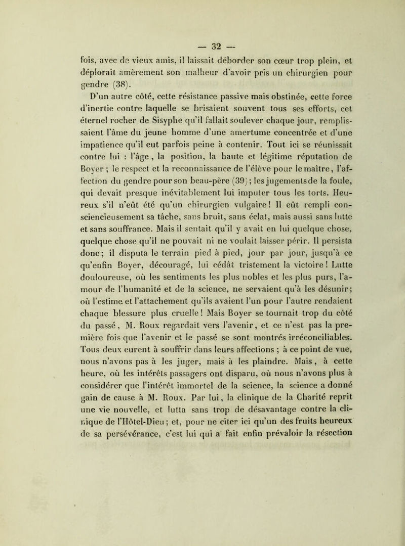 fois, avec de vieux amis, i! laissait déborder son cœur trop plein, et déplorait amèrement son malheur d’avoir pris un chirurgien pour gendre (38). D’un autre côté, cette résistance passive mais obstinée, celte force d’inertie contre laquelle se brisaient souvent tous ses efforts, cet éternel rocher de Sisyphe qu’il fallait soulever chaque jour, remplis- saient l’âme du jeune homme d’une amertume concentrée et d’une impatience qu’il eut parfois peine à contenir. Tout ici se réunissait contre lui : l’âge , la position, la haute et légitime réputation de Boyer ; le respect et la reconnaissance de l’élève pour le maître, l’af- fection du gendre pour son beau-père (39); les jugemenlsde la foule, qui devait presque inévitalilement lui imputer tous les torts. Heu- reux s’il n’eût été qu’un chirurgien vulgaire! Il eût rempli con- sciencieusement sa tâche, sans bruit, sans éclat, mais aussi sans lutte et sans souffrance. Mais il sentait qu’il y avait en lui quelque chose, quelque chose qu’il ne pouvait ni ne voulait laisser périr. H persista donc; il disputa le terrain pied à pied, jour par jour, jusqu’à ce qu’enfin Boyer, découragé, lui cédât tristement la victoire I Lutte douloureuse, où les sentiments les plus nobles et les plus purs, l’a- mour de l’humanité et de la science, ne servaient qu’à les désunir; où l’estime et l’attachement qu’ils avaient l’un pour l’autre rendaient chaque blessure plus cruelle! Mais Boyer se tournait trop du côté du passé, M. Roux regardait vers l’avenir, et ce n’est pas la pre- mière fois que l’avenir et le passé se sont montrés irréconciliables. Tous deux eurent à souffrir dans leurs affections ; à ce point de vue, nous n’avons pas à les juger, mais à les plaindre. Mais, à cette heure, où les intérêts passagers ont disparu, où nous n’avons plus à considérer que l'intérêt immortel de la science, la science a donné gain de cause à M. Roux. Par lui, la clinique de la Charité reprit une vie nouvelle, et lutta sans trop de désavantage contre la cli- nique de l’Hôtel-üieu; et, pour ne citer ici qu’un des fruits heureux de sa persévérance, c’est lui <jui a fait enfin prévaloir la résection