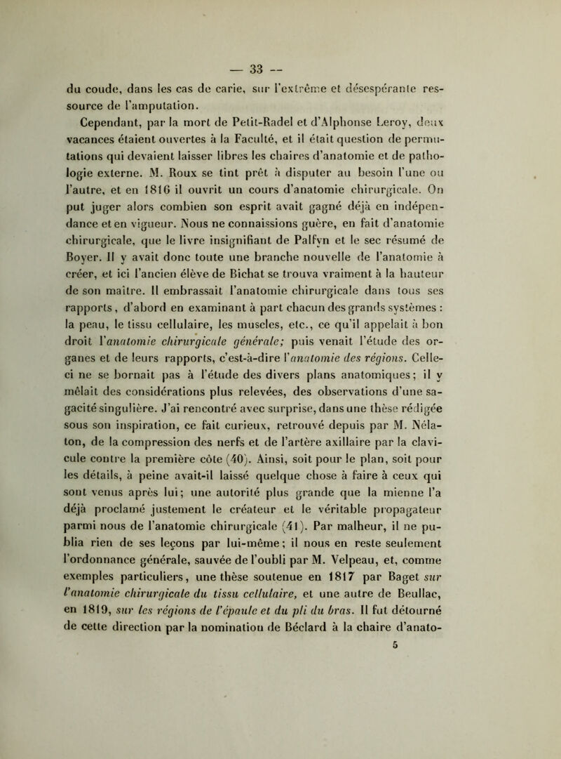 du coude, dans les cas de carie, sur i’extrême et désespérante res- source de l’ampulalion. Cependant, par la mort de Pelit-Radel et d’Alphonse Leroy, deux vacances étaient ouvertes à la Faculté, et il était question de permu- tations qui devaient laisser libres les chaires d’anatomie et de patho- logie externe. M. Roux se tint prêt à disputer au besoin l’une ou l’autre, et en 18tG il ouvrit un cours d’anatomie chirurgicale. On put juger alors combien son esprit avait gagné déjà en indépen- dance et en vigueur. INous ne connaissions guère, en fait d’anatomie chirurgicale, que le livre insignifiant de Palfyn et le sec résumé de Boyer. Il y avait donc toute une branche nouvelle de l’anatomie à créer, et ici l’ancien élève de Bichat se trouva vraiment à la hauteur de son maitre. 11 embrassait l’anatomie chirurgicale dans fous ses rapports , d’abord en examinant à part chacun des grands systèmes : la peau, le tissu cellulaire, les muscles, etc., ce qu’il appelait à bon droit Y anatomie chirurgicale générale; puis venait l’étude des or- ganes et de leurs rapports, c’est-à-dire Vanatomie des régions. Celle- ci ne se bornait pas à l’étude des divers plans anatomiques; il y mêlait des considérations plus relevées, des observations d’une sa- gacité singulière. J’ai rencontré avec surprise, dans une thèse rédigée sous son inspiration, ce fait curieux, retrouvé depuis par M. INéla- ton, de la compression des nerfs et de l’artère axillaire par la clavi- cule contre la première côte (40). Ainsi, soit pour le plan, soit pour les détails, à peine avait-il laissé quelque chose à faire à ceux qui sont venus après lui; une autorité plus grande que la mienne l’a déjà proclamé justement le créateur et le véritable propagateur parmi nous de l’anatomie chirurgicale (41). Par malheur, il ne pu- blia rien de ses leçons par lui-même ; il nous en reste seulement l’ordonnance générale, sauvée de l’oubli par M. Velpeau, et, comme exemples particuliers, une thèse soutenue en 1817 par Baget sur l’anatomie chirurgicale du tissu cellulaire, et une autre de Beullac, en 1819, sur les régions de l’épaule et du pli du bras. 11 fut détourné de celle direction par la nomination de Béclard à la chaire d’anato- 5