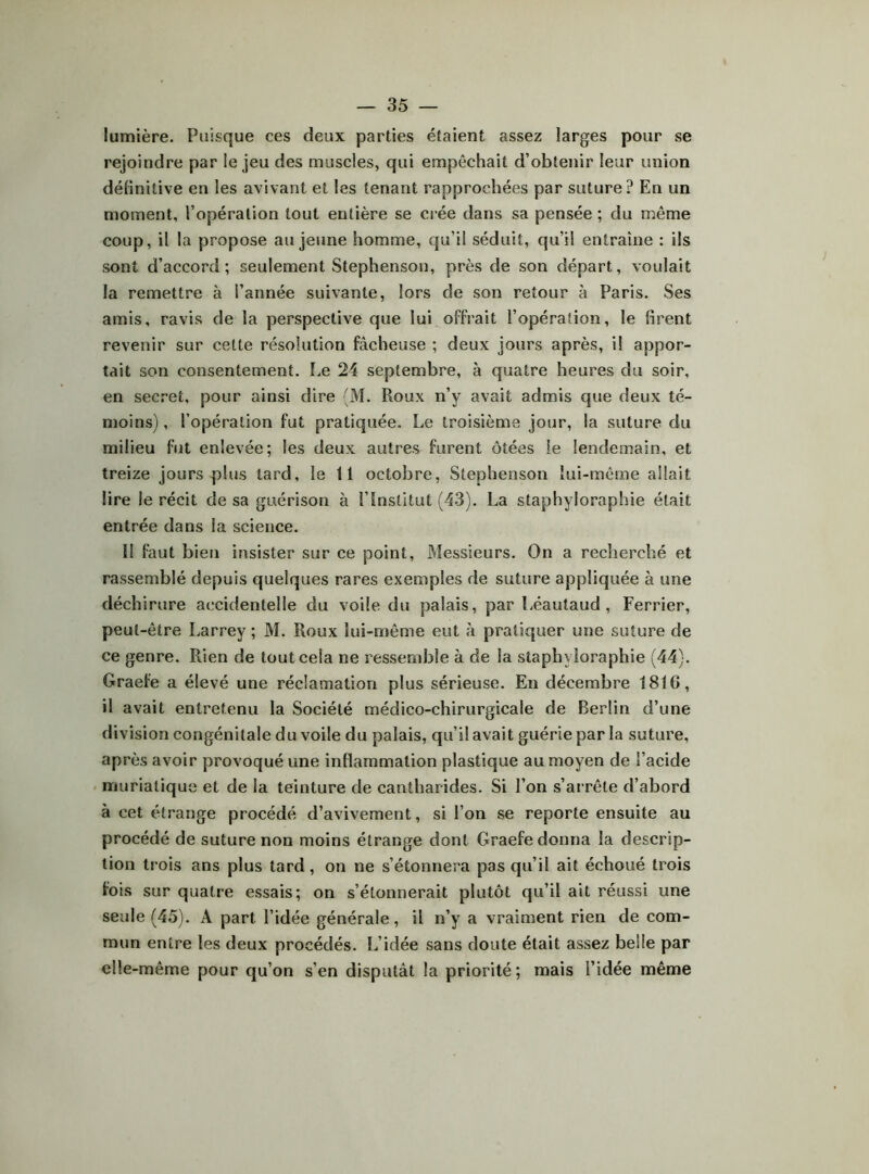 lumière. Puisque ces deux parties étaient assez larges pour se rejoindre par le Jeu des muscles, qui empêchait d’obtenir leur union délinitive en les avivant et les tenant rapprochées par suture ? En un moment, l’opération tout entière se crée dans sa pensée ; du même coup, il la propose au jeune homme, qu’il séduit, qu’il entraîne : ils sont d’accord; seulement Stephenson, près de son départ, voulait la remettre à l’année suivante, lors de son retour à Paris. Ses amis, ravis de la perspective que lui offrait l’opération, le firent revenir sur celte résolution fâcheuse ; deux jours après, il appor- tait son consentement. Le 24 septembre, à quatre heures du soir, en secret, pour ainsi dire (M. Roux n’y avait admis que deux té- moins) , l’opération fut pratiquée. Le troisième jour, la suture du milieu fut enlevée; les deux autres furent ôtées le lendemain, et treize jours plus tard, le 11 octobre, Stephenson lui-même allait lire le récit de sa guérison à l’Institut (43). La staphyloraphie était entrée dans la science. Il faut bien insister sur ce point. Messieurs. On a recherché et rassemblé depuis quelques rares exemples de suture appliquée à une déchirure accidentelle du voile du palais, par Léautaud, Ferrier, peut-être Larrey ; M. Roux lui-même eut à pratiquer une suture de ce genre. Rien de tout cela ne ressemble à de la staphyloraphie (44). Graefe a élevé une réclamation plus sérieuse. En décembre 1816, il avait entretenu la Société médico-chirurgicale de Berlin d’une division congénitale du voile du palais, qu’il avait guérie par la suture, après avoir provoqué une inflammation plastique au moyen de l’acide muriatique et de la teinture de cantharides. Si l’on s’arrête d’abord à cet étrange procédé d’avivement, si l’on se reporte ensuite au procédé de suture non moins étrange dont Graefe donna la descrip- tion trois ans plus tard, on ne s’étonnera pas qu’il ait échoué trois fois sur quatre essais; on s’étonnerait plutôt qu’il ait réussi une seule (45). A part l’idée générale, il n’y a vraiment rien de com- mun entre les deux procédés. L’idée sans doute était assez belle par elle-même pour qu’on s’en disputât la priorité; mais l’idée même