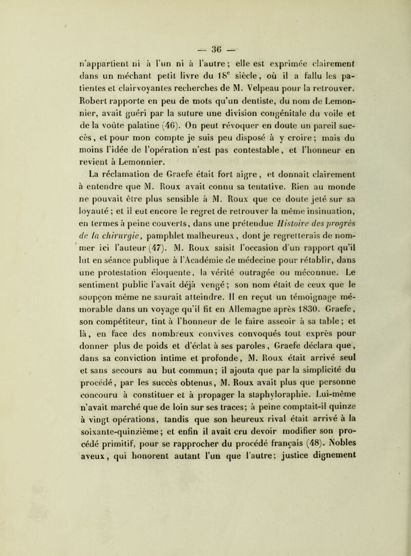 n’appartient i)i à l’im ni à l’autre; elle est exprimée clairement clans un méchant petit livre du 18® siècle, où il a fallu les pa- tientes et clairvoyantes recherches de M. Velpeau pour la retrouver. Robert rapporte en peu de mots qu’un dentiste, du nom de I^emon- nier, avait guéri par la suture une division congénitale du voile et de la voûte palatine (46). On peut révoquer en doute un pareil suc- cès , et pour mon compte je suis peu disposé à y croire ; mais du moins l’idée de l’opération n’est pas contestable, et l’honneur en revient à Lemonnier. La réclamation de Graefe était fort aigre, et donnait clairement tà entendre que M. Roux avait connu sa tentative. Rien au monde ne pouvait être plus sensible à M. Roux que ce doute jeté sur sa loyauté ; et il eut encore le regret de retrouver la mênie insinuation, en termes à peine couverts, dans une prétendue Histoire des progrès de la chirurgie, pamphlet malheureux , dont je regretterais de nom- mer ici l’auteur (47). M. Roux saisit l’occasion d’un rapport qu’il lut en séance publique à l’Académie de médecine pour rétablir, dans une protestation élofjuente, la vérité outragée ou méconnue. Le sentiment public l’avait déjà vengé; son nom était de ceux que le soupçon même ne saurait atteindre. Il en reçut un témoignage mé- morable dans un voyage qu’il fit en Allemagne après 1830. Graefe, son compétiteur, tint à l’honneur de le faire asseoir à sa table; et là, en face des nombreux convives convoqués tout exprès pour donner plus de poids et d’éclat à ses paroles, Graefe déclara que, dans sa conviction intime et profonde, M. Roux était arrivé seul et sans secours au but commun; il ajouta que par la simplicité du procédé, par les succès obtenus, M. Roux avait plus que personne concouru à constituer et à propager la staphyloraphie. Lui-même n’avait marché que de loin sur ses traces; à peine comptait-il quinze à vingt opérations, tandis que son heureux rival était arrivé à la soixante-quinzième ; et enfin il avait cru devoir modifier son pro- cédé primitif, pour se rapprocher du procédé français (48). Nobles aveux, qui honorent autant l’un que l’autre; justice dignement