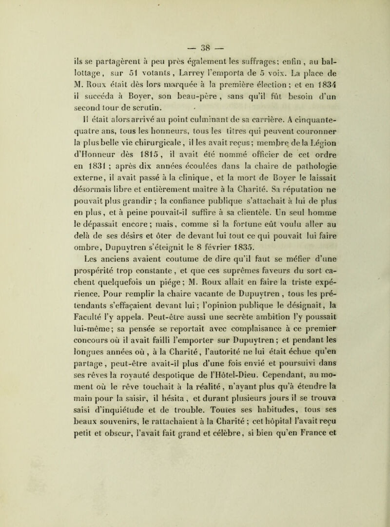 ils se partagèrent à peu près également les suffrages; enfin , au bal- lottage , sur 51 votants, Larrey l’emporta de 5 voix. La place de M. Roux était dès lors marquée à la première élection; et en 1834 il succéda à Boyer, son beau-père , sans qu’il fût besoin d’un second tour de scrutin. Il était alors arrivé au point culminant de sa carrière. A cinquante- quatre ans, tous les honneurs, tous les titres qui peuvent couronner la plus belle vie chirurgicale, il les avait reçus; membre delà Légion d’Honneur dès 1815, il avait été nommé officier de cet ordre en 1831 ; après dix années écoulées dans la chaire de pathologie externe, il avait passé à la clinique, et la mort de Boyer le laissait désormais libre et entièrement maître à la Charité. Sa réputation ne pouvait plus grandir ; la confiance publique s’attachait à lui de plus en plus, et à peine pouvait-il suffire à sa clientèle. Un seul homme le dépassait encore; mais, comme si la fortune eût voulu aller au delà de ses désirs et ôter de devant lui tout ce qui pouvait lui faire ombre, Dupuytren s’éteignit le 8 février 1835. Les anciens avaient coutume de dire qu’il faut se méfier d’une prospérité trop constante, et que ces suprêmes faveurs du sort ca- chent quelquefois un piège ; M. Roux allait en faire la triste expé- rience. Pour remplir la chaire vacante de Dupuytren, tous les pré- tendants s’effacaient devant lui; l’opinion publique le désignait, la Faculté l’y appela. Peut-être aussi une secrète ambition l’y poussait lui-même; sa pensée se reportait avec complaisance à ce premier concours où il avait failli l’emporter sur Dupuytren; et pendant les longues années où , à la Charité, l’autorité ne lui était échue qu’en partage, peut-être avait-il plus d’une fois envié et poursuivi dans ses rêves la royauté despotique de l’Hôtel-Dieu. Cependant, au mo- ment où le rêve touchait à la réalité, n’ayant plus qu’à étendre la main pour la saisir, il hésita , et durant plusieurs jours il se trouva saisi d’inquiétude et de trouble. Toutes ses habitudes, tous ses beaux souvenirs, le rattachaient à la Charité ; cet hôpital l’avait reçu petit et obscur, l’avait fait grand et célèbre, si bien qu’en France et