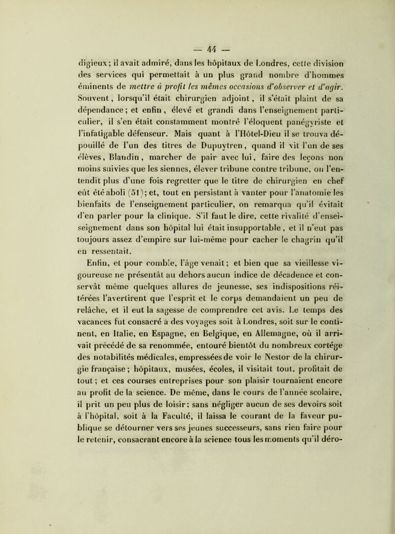 digieux; il avait admiré, dans les hôpitaux de l>ondres, celte division des services qui permettait à un plus grand nombre d’hommes éminents de mettre à profit /es mêmes occasions d’ofjseiver et d’agir. Souvent, lorsqu’il était chirurgien adjoint, il s’était plaint de sa dépendance; et enfin, élevé et grandi dans l’enseignement parti- culier, il s’en était constamment montré l’éloquent panégyriste et l’infatigable défenseur. Mais quant à l’Hôlel-Dieu il se trouva dé- pouillé de l’un des titres de Dupuytren, quand il vit l’un de ses élèves, Blandin, marcher de pair avec lui, faire des leçons non moins suivies que les siennes, élever tribune contre tribune, on l’en- tendit plus d’une fois regretter que le litre de chirurgien en chef eût été aboli (51); et, tout en persistant à vanter pour l’anatomie les bienfaits de l’enseignement particulier, on remarqua qu’il évitait d’en parler pour la clinique. S’il faut le dire, cette rivalité d’ensei- seigneraent dans son hôpital lui était insupportable, et il n’eut pas toujours assez d’empire sur lui-même pour cacher le chagrin qu’il en ressentait. Enfin, et pour comble, l’âge venait ; et bien que sa vieillesse vi- goureuse ne présentât au dehors aucun indice de décadence et con- servât même quelques allures de jeunesse, ses indispositions réi- térées l’avertirent que l’esprit et le corps demandaient un peu de relâche, et il eut la sagesse de comprendre cet avis. Le temps des vacances fut consacré à des voyages soit à Londres, soit sur le conti- nent, en Italie, en Espagne, en Belgique, en Allemagne, où il arri- vait précédé de sa renommée, entouré bientôt du nombreux cortège des notabilités médicales, empressées de voir le Nestor de la chirur- gie française ; hôpitaux, musées, écoles, il visitait tout, profilait de tout ; et ces courses entreprises pour son plaisir tournaient encore au profit de la science. De même, dans le cours de l’année scolaire, il prit un peu plus de loisir; sans négliger aucun de ses devoirs soit à l’hôpital, soit à la Faculté, il laissa le courant de la faveur pu- blique se détourner vers ses jeunes successeurs, sans rien faire pour le retenir, consacrant encore à la science tous les moments qu’il déro-