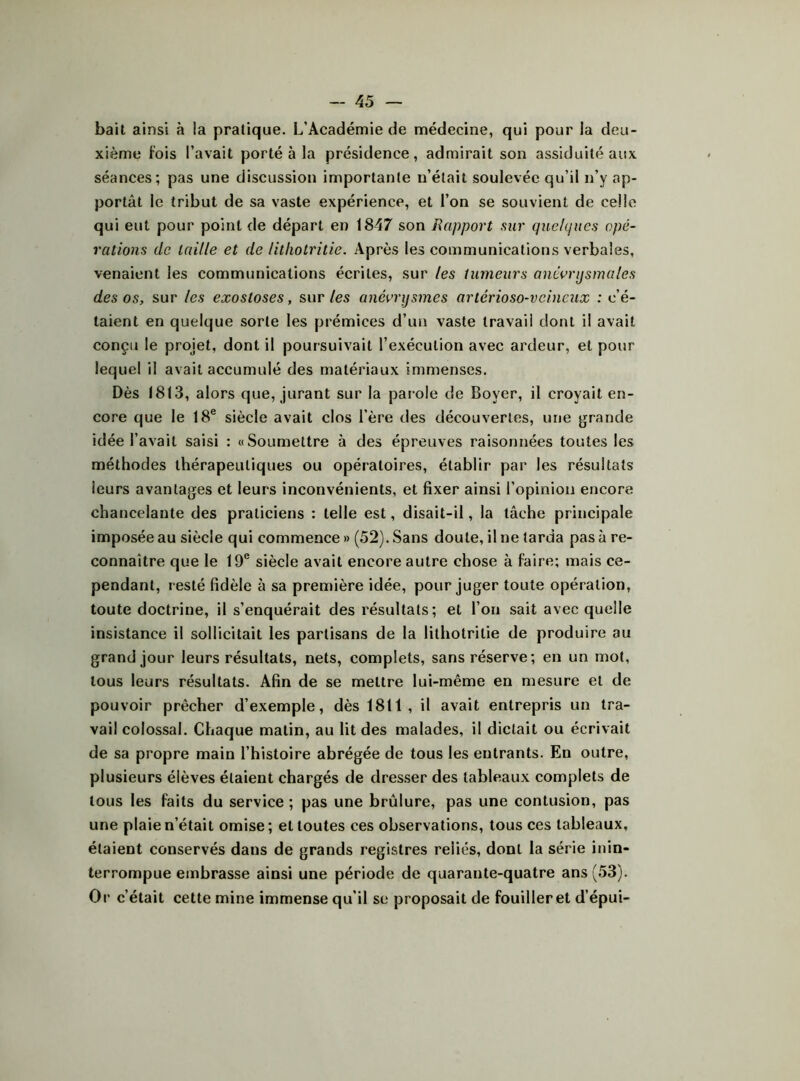 bail ainsi à la pratique. L’Académie de médecine, qui pour la deu- xième fois l’avait porté à la présidence, admirait son assiduité aux séances; pas une discussion importante n’était soulevée qu’il n’y ap- portât le tribut de sa vaste expérience, et l’on se souvient de celle qui eut pour point de départ en 1847 son Rapport sur quelques opé- rations de taille et de litliotritie. Après les communications verbales, venaient les communications écrites, sur les tumeurs anéorijsmales des os, sur les exostoses, sur/es anévrysmes artérioso-veineux .-c’é- taient en quelque sorte les prémices d’un vaste travail dont il avait conçu le projet, dont il poursuivait l’exécution avec ardeur, et pour lequel il avait accumulé des matériaux immenses. Dès 1813, alors que, jurant sur la parole de Boyer, il croyait en- core que le 18® siècle avait clos l’ère des découvertes, une grande idée l’avait saisi : «Soumettre à des épreuves raisonnées toutes les méthodes thérapeutiques ou opératoires, établir par les résultats leurs avantages et leurs inconvénients, et fixer ainsi l’opinion encore chancelante des praticiens : telle est, disait-il, la tâche principale imposée au siècle qui commence » (52). Sans doute, il ne tarda pas à re- connaître que le 19® siècle avait encore autre chose à faire; mais ce- pendant, resté fidèle à sa première idée, pour juger toute opération, toute doctrine, il s’enquérait des résultats; et l’on sait avec quelle insistance il sollicitait les partisans de la litliotritie de produire au grand jour leurs résultats, nets, complets, sans réserve; en un mot, tous leurs résultats. Afin de se mettre lui-même en mesure et de pouvoir prêcher d’exemple, dès 1811, il avait entrepris un tra- vail colossal. Chaque matin, au lit des malades, il dictait ou écrivait de sa propre main l’histoire abrégée de tous les entrants. En outre, plusieurs élèves étaient chargés de dres.ser des tableaux complets de tous les faits du service ; pas une brûlure, pas une contusion, pas une plaie n’était omise; et toutes ces observations, tous ces tableaux, étaient conservés dans de grands registres reliés, dont la série inin- terrompue embrasse ainsi une période de quarante-quatre ans (53). Or c’était cette mine immense qu’il se proposait de fouiller et d’épui-