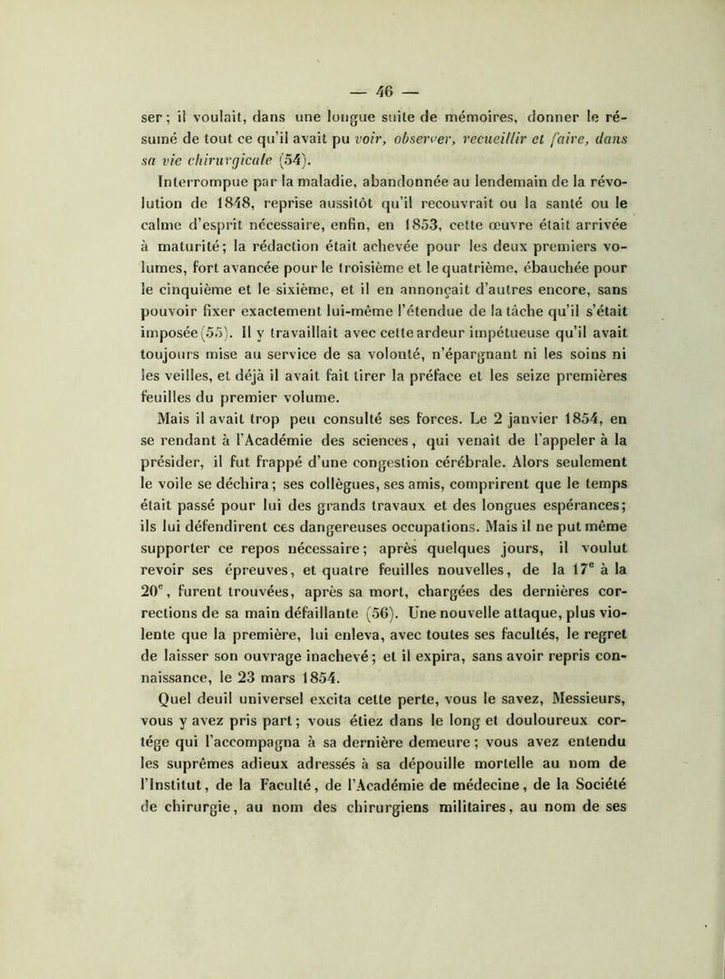 ser ; il voulait, dans une longue suite de mémoires, donner le ré- sumé de tout ce qu’il avait pu voir, observer, recueillir et faire, clans sa vie chirurgicale (54). Interrompue par la maladie, abandonnée au lendemain de la révo- lution de 1848, reprise aussitôt qu’il recouvrait ou la santé ou le calme d’esprit nécessaire, enfin, en 1853, cette œuvre était arrivée à maturité; la rédaction était achevée pour les deux premiers vo- lumes, fort avancée pour le troisième et le quatrième, ébauchée pour le cinquième et le sixième, et il en annonçait d’autres encore, sans pouvoir fixer exactement lui-même l’étendue de la tâche qu’il s’était imposée (55). Il y travaillait avec cette ardeur impétueuse qu’il avait toujours mise au service de sa volonté, n’épargnant ni les soins ni les veilles, et déjà il avait fait tirer la préface et les seize premières feuilles du premier volume. Mais il avait trop peu consulté ses forces. Le 2 janvier 1854, en se rendant à l’Académie des sciences, qui venait de l’appeler à la présider, il fut frappé d’une congestion cérébrale. Alors seulement le voile se déchira; ses collègues, ses amis, comprirent que le temps était passé pour lui des grands travaux et des longues espérances; ils lui défendirent ces dangereuses occupations. Mais il ne put même supporter ce repos nécessaire ; après quelques jours, il voulut revoir ses épreuves, et quatre feuilles nouvelles, de la 17® à la 20®, furent trouvées, après sa mort, chargées des dernières cor- rections de sa main défaillante (56). Une nouvelle attaque, plus vio- lente que la première, lui enleva, avec toutes ses facultés, le regret de laisser son ouvrage inachevé; et il expira, sans avoir repris con- naissance, le 23 mars 1854. Quel deuil universel excita celte perte, vous le savez, Messieurs, vous y avez pris part ; vous étiez dans le long et douloureux cor- tège qui l’accompagna à sa dernière demeure ; vous avez entendu les suprêmes adieux adressés à sa dépouille mortelle au nom de l’Institut, de la Faculté, de l’Académie de médecine, de la Société de chirurgie, au nom des chirurgiens militaires, au nom de ses