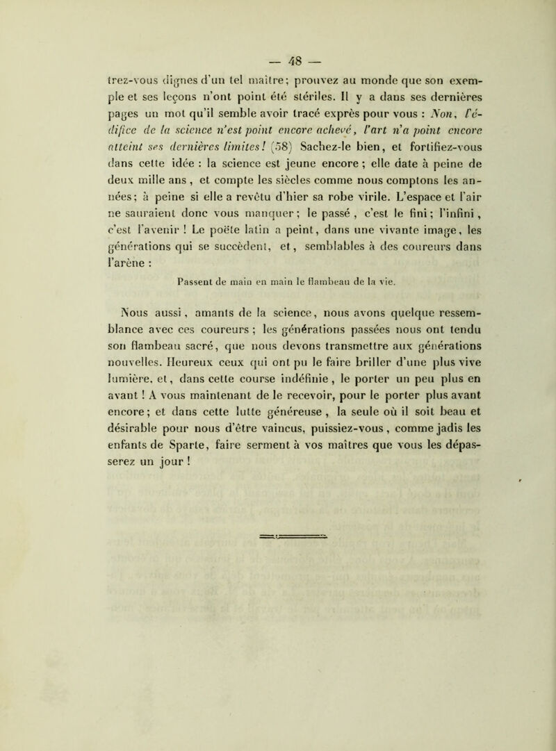 trez-vous dignes d’un tel maître; prouvez au monde que son exem- ple et ses leçons n’ont point été stériles. Il y a dans ses dernières pages un mot qu’il semble avoir tracé exprès pour vous : Non, l'é- difice de la science n’est point encore achevé, l’art na point encore atteint ses dernières limitesl (58) Sachez-le bien, et fortifiez-vous dans celte idée : la science est jeune encore ; elle date à peine de deux mille ans , et compte les siècles comme nous comptons les an- nées; à peine si elle a revêtu d’hier sa robe virile. L’espace et l’air ne sauraient donc vous manquer; le passé, c’est le fini; l’infini, c’est l’avenir ! Le poêle latin a peint, dans une vivante image, les générations qui se succèdent, et, semblables à des coureurs dans l’arène : Passent de main en main le Hamhean de la vie. INous aussi, amants de la science, nous avons quelque ressem- blance avec ces coureurs ; les générations passées nous ont tendu son flambeau sacré, que nous devons transmettre aux générations nouvelles. Heureux ceux qui ont pu le faire briller d’une plus vive lumière, et, dans cette course indéfinie, le porter un peu plus en avant ! A vous maintenant de le recevoir, pour le porter plus avant encore; et dans cette lutte généreuse, la seule où il soit beau et désirable pour nous d’être vaincus, puissiez-vous, comme jadis les enfants de Sparte, faire serment à vos maîtres que vous les dépas- serez un jour !