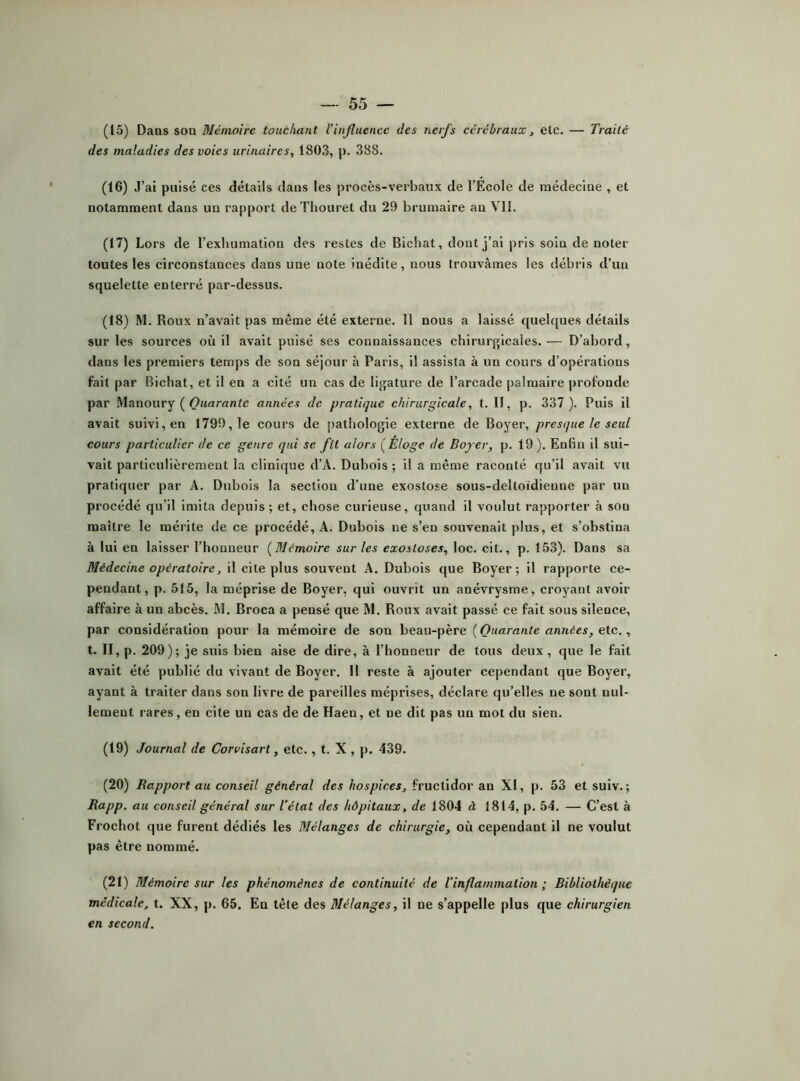 (15) Dans son Mémoire touchant l’influence des nerfs cérébraux, elc. — Traité des maladies des voies urinaires, 1803, p. 388. (16) J’ai pulsé ces détails dans les procès-verbaux de l’École de raédeciue , et notamment dans un rapport deThouret du 29 brumaire au VII. (17) Lors de l’exhumation des restes de Bicbat, dont j’ai pris soin de noter toutes les circonstances dans une note inédite, nous trouvâmes les débris d’un squelette enterré par-dessus. (18) M. Roux n’avait pas même été externe. 11 nous a laissé quelques détails sur les sources où il avait pulsé ses connaissances chirurf>icales.— D’abord, dans les premiers temps de son séjour à Paris, il assista à un cours d’opérations fait par Bichat, et il en a cité un cas de lij^ature de l’arcade palmaire profonde par Manoury ( années de pratique chirurgicale, t. Il, p. 337 ). Puis il avait suivi, en 1799,1e cours de pathologie externe de Boyer, presque le seul cours particulier de ce genre qui se fil alors (Éloge de Bojer, p. 19 ). Enfin il sui- vait particulièrement la clinique d’A. Dubois ; il a même raconté qu’il avait vu pratiquer par A. Dubois la section d’une exostose sous-deltoidieune par un procédé qu’il imita depuis; et, chose curieuse, quand il voulut rapporter à sou maître le mérite de ce procédé, A. Dubois ne s’en souvenait ])lus, et s’obstina à lui en laisser l’honneur (Mémoire sur les exostoses, loc. clt., p. 153). Dans sa Médecine opératoire, il cite plus souvent A. Dubois que Boyer; il rapporte ce- pendant, p. 515, la méprise de Boyer, qui ouvrit un anévrysme, croyant avoir affaire à un abcès. M. Broca a pensé que M. Roux avait passé ce fait sous silence, par considération pour la mémoire de son beau-père (Quarante années, etc., t. II, p. 209); je suis bien aise de dire, à l’honneur de tous deux, que le fait avait été publié du vivant de Boyer. Il reste à ajouter cependant que Boyer, ayant à traiter dans son livre de pareilles méprises, déclare qu’elles ne sont nul- lement rares, en cite un cas de de Haen, et ne dit pas un mot du sien. (19) Journal de Corvisart, etc., t. X , p. 439. (20) Rapport au conseil général des hospices, fructidor an XI, p. 53 et suiv. ; Rapp, au conseil général sur Tétat des hôpitaux, de 1804 à 1814, p. 54. — C’est à Frochot que furent dédiés les Mélanges de chirurgie, où cependant il ne voulut pas être nommé. (21) Mémoire sur les phénomènes de continuité de l’inflammation ; Bibliothèque médicale, t. XX, p. 65. En tête des Mélanges, il ne s’appelle plus que chirurgien en second.