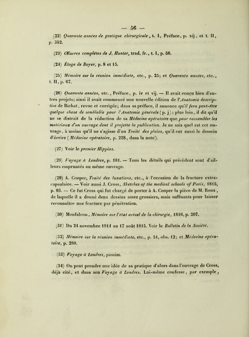 (22) Quarante années de pratique chirurgicale , i. ï, Préface,)), xij , et t. Il, p. 352. (23) OEuvrcs complètes de J. Hiinter, trad. fr., t. 1, p. 56. (24) Éloge de Boyer, p. 8 et 15. (25) Mémoire sur la réunion immédiate, etc., p. 25; et Quarante années, etc., t. Il, |), 67. (26) Quarante années, etc., Préface, p. iv et vij. — Il avait conçu bien d’au- tres |)rojets; ainsi il avait commencé une nouvelle édition de VJnatomie descrip- tive de Bichat, revue et corrigée; dans sa préface, il annonce quV/ fera peut-être quelque chose de semhlable pour l'yinatomie générale plus loin, il dit qu’il ne se distrait de la rédaction de sa Médecine opératoire que pour rassembler les matériaux d'un ouvrage dont il projette ta publication. .le ne sais quel est cet ou- vrage, à moins qu’il ne s’agisse d’un Traité des plaies, qu’il eut aussi le dessein d’écrire ( Médecine opératoire, p. 228, dans la note). (27) Voir \e premier Hippias. (28) P'oyage à Londres, p. 181. — Tous les détails qui précèdent sont d’ail- leurs empruntés au même ouvrage. (29) A. Coopei-, Traité des luxations, etc., à l’occasion de la fracture extra- capsulaire. — Voir aussi J. Cross, Sketches of the medical schools oj Paris, 1815, p. 93. — Ce fut Cross qui fut chargé de porter à A. Cooper la pièce de M. Roux , de laquelle il a donné deux dessins assez grossiers, mais suffisants pour laisser reconnaître une fracture par pénétration. (30) Monfalcon , Mémoire sur l’état actuel de la chirurgie, 1816, p. 207. (31) Du 24 novembre 1814 au 17 août 1815. Voir le Bulletin de la Société. (32) Mémoire sur la réunion immédiate, etc., )). 51, obs. 12; et Médecine opéra- toire, p. 280. (33) Voyage à Londres, |)assim. (34) On peut prendre une idée de sa pratique d’alors dans l’ouvrage de Cross, déjà cité, et dans Voyage à Londres. Lui-même confesse, par exemple,