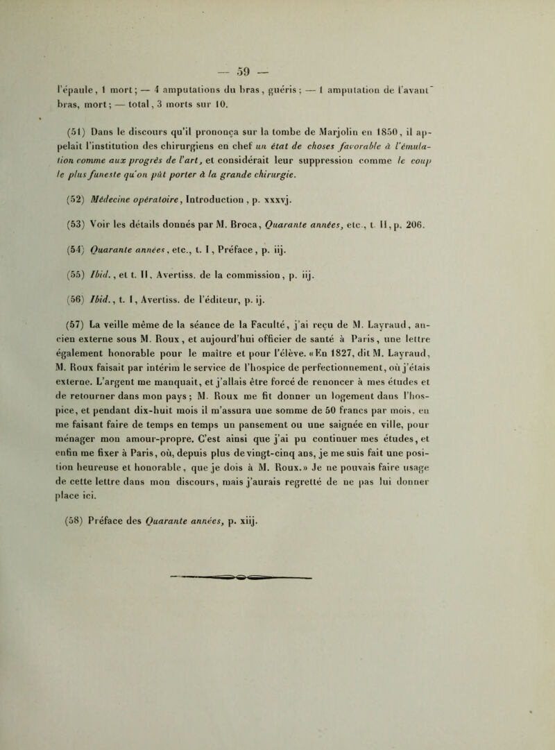 l’épaule, t mort; — 4 amputations du l)ras, guéris; — l amputation de l’avaul bras, mort; — total, 3 morts sur 10. (51) Dans le discours qu’il prononça sur la tombe de Marjolin en 1850, il ap- pelait l’institution des chirurgiens en chef un état de choses favorable à l'émula- tion comme aux progrès de l’art, et considérait leur suppression comme te coup le plus funeste qu'on pût porter à la grande chirurgie. (52) Médecine opératoire, Introduction , p. xxxvj. (53) Voir les détails donnés par M. Broca, Quarante années, etc., t 11, p. 206. (54) Quarante années, etc., t. I, Préface , p. iij. (55) Ibid., et t. Il, Avertiss. de la commission, p. iij. (56) Ibid., t. I, Avertiss. de l’éditeur, p. ij. (57) La veille même de la séance de la Faculté, j’ai reçu de M. Layraud, an- cien externe sous M. Roux, et aujourd’hui officier de santé à Paris, une lettre également honorable pour le maître et pour l’élève. «Kn 1827, dit M. Layraud, M. Roux faisait par intérim le service de l’hospice de perfectionnement, où j’étais externe. L’argent me manquait, et j’allais être forcé de renoncer à mes études et de retourner dans mon pays ; M. Roux me fit donner un logement dans l’hos- pice, et pendant dix-huit mois il m’assura une somme de 50 francs par mois, eu me faisant faire de temps en temps un pansement ou une saignée en ville, pour ménager mon amour-propre. C’est ainsi que j’ai pu continuer mes études, et enfin me fixer à Paris, où, depuis plus de vingt-cinq ans, je me suis fait une posi- tion heureuse et honorable, que je dois à M. Roux.» Je ne pouvais faire usage de cette lettre dans mon discours, mais j’aurais regretté de ne pas lui donner place ici. (58) Préface des Quarante années, p. xiij.