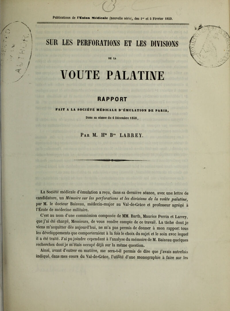 SUR LES PERFORATIONS ET LES DIVISIONS DE Lk VOUTE PALATIIVE RAPPORT FAIT A LA SOCIÉTÉ MÉDICALE D’ÉMULATION DE PABIS, Dans sa séance du 4 Décembre 1858, Par M. h** B°“ LARREY. La Société médicale d’émulation a reçu, dans sa dernière séance, avec une lettre de candidature, un Mémoire sur les perforations et les divisions de la voûte palatine, par M. le docteur Baizeau, médecin-major au Val-de-Grâce et professeur agrégé à l’École de médecine militaire. C’est au nom d’une commission composée de MM. Barth, Maurice Perrin et Larrey, que j’ai été chargé. Messieurs, de vous rendre compte de ce travail. La tâche dont je viens m’acquitter dès aujourd’hui, ne m’a pas permis de donner à mon rapport tous les développements que comporteraient à la fols le choix du sujet et le soin avec lequel il a été traité. J’ai pu joindre cependant à l’analyse du mémoire de M. Baizeau quelques recherches dont je m’étais occupé déjà sur la même question. Ainsi, avant d’entrer en matière, me sera-t-il permis de dire que j’avais autrefois indiqué, dans mes cours du Val-de-Grâce, l’utilité d’une monographie à faire sur les