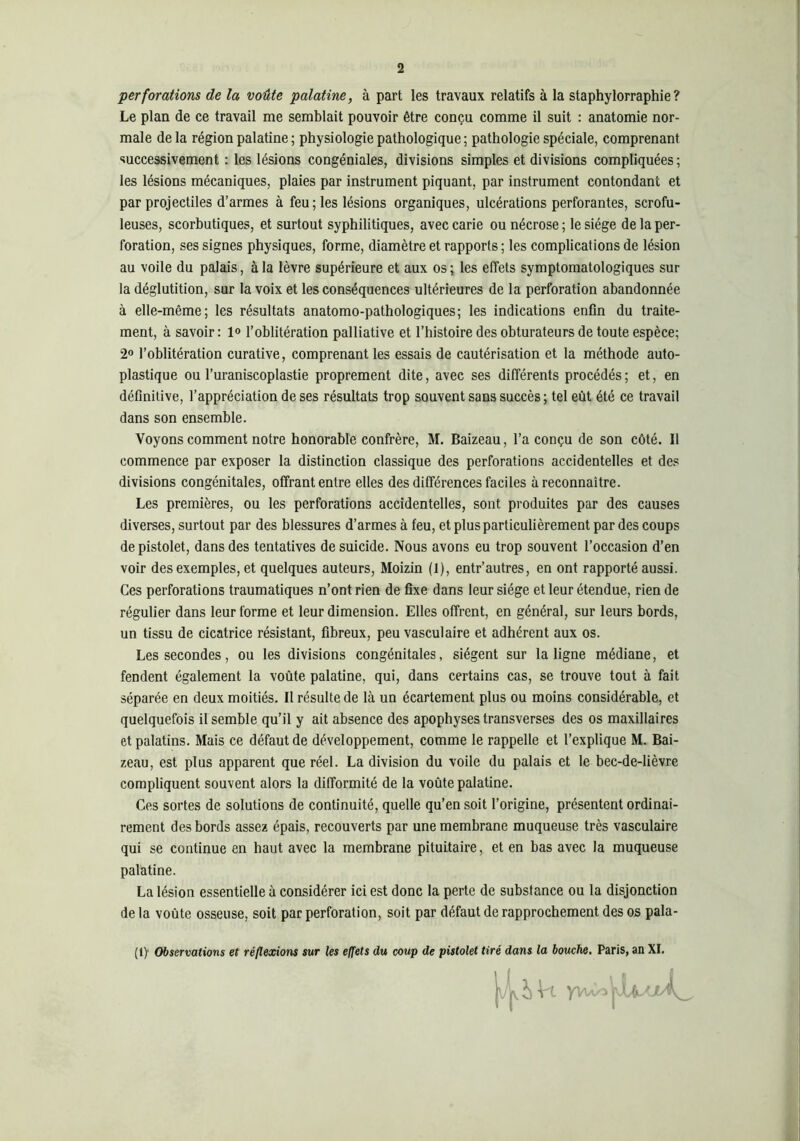 perforations de la voûte palatine, à part les travaux relatifs à la staphylorraphie? Le plan de ce travail me semblait pouvoir être conçu comme il suit : anatomie nor- male de la région palatine ; physiologie pathologique ; pathologie spéciale, comprenant successivement : les lésions congéniales, divisions simples et divisions compliquées ; les lésions mécaniques, plaies par instrument piquant, par instrument contondant et par projectiles d’armes à feu ; les lésions organiques, ulcérations perforantes, scrofu- leuses, scorbutiques, et surtout syphilitiques, avec carie ou nécrose ; le siège de la per- foration, ses signes physiques, forme, diamètre et rapports ; les complications de lésion au voile du palais, à la lèvre supérieure et aux os ; les effets symptomatologiques sur la déglutition, sur la voix et les conséquences ultérieures de la perforation abandonnée à elle-même; les résultats anatomo-pathologiques; les indications enûn du traite- ment, à savoir: 1<> l’oblitération palliative et l’histoire des obturateurs de toute espèce; 2» l’oblitération curative, comprenant les essais de cautérisation et la méthode auto- plastique ou l’uraniscoplastie proprement dite, avec ses différents procédés ; et, en définitive, l’appréciation de ses résultats trop souvent sans succès; tel eût été ce travail dans son ensemble. Voyons comment notre honorable confrère, M. Baizeau, l’a conçu de son côté. Il commence par exposer la distinction classique des perforations accidentelles et des divisions congénitales, offrant entre elles des différences faciles à reconnaître. Les premières, ou les perforations accidentelles, sont produites par des causes diverses, surtout par des blessures d’armes à feu, et plus particulièrement par des coups de pistolet, dans des tentatives de suicide. Nous avons eu trop souvent l’occasion d’en voir des exemples, et quelques auteurs, Moizin (1), entr’autres, en ont rapporté aussi. Ces perforations traumatiques n’ont rien de fixe dans leur siège et leur étendue, rien de régulier dans leur forme et leur dimension. Elles offrent, en général, sur leurs bords, un tissu de cicatrice résistant, fibreux, peu vasculaire et adhérent aux os. Les secondes, ou tes divisions congénitales, siègent sur la ligne médiane, et fendent également la voûte palatine, qui, dans certains cas, se trouve tout à fait séparée en deux moitiés. II résulte de là un écartement plus ou moins considérable, et quelquefois il semble qu’il y ait absence des apophyses transverses des os maxillaires et palatins. Mais ce défaut de développement, comme le rappelle et l’explique M. Bai- zeau, est plus apparent que réel. La division du voile du palais et le bec-de-lièvre compliquent souvent alors la difformité de la voûte palatine. Ces sortes de solutions de continuité, quelle qu’en soit l’origine, présentent ordinai- rement des bords assez épais, recouverts par une membrane muqueuse très vasculaire qui se continue en haut avec la membrane pituitaire, et en bas avec la muqueuse palatine. La lésion essentielle à considérer ici est donc la perte de substance ou la disjonction de la voûte osseuse, soit par perforation, soit par défaut de rapprochement des os pala- (1) Observations et réflexions sur les effets du coup de pistolet tiré dans la bouche, Paris, an XI.